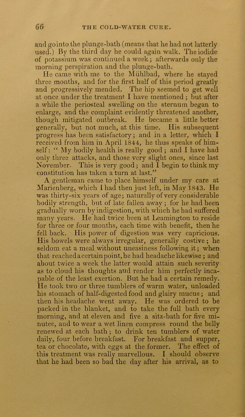 and go into the plunge-bath (means that he had not latterly used.) By the third day he could again walk. The iodide of potassium was continued a week; afterwards only the morning perspiration and the plunge-bath. He came with me to the Miihlbad, where he stayed three months, and for the first half of this period greatly and progressively mended. The hip seemed to get well at once under the treatment I have mentioned ; but after a while the periosteal swelling on the sternum began to enlarge, and the complaint evidently threatened another, though mitigated outbreak. He became a little better generally, but not much, at this time. His subsequent progress has been satisfactory; and in a letter, which I received from him in April 1844, he thus speaks of him- self : “ My bodily health is really good ; and I have had only three attacks, and those very slight ones, since last November. This is very good; and I begin to think my constitution has taken a turn at last.” A gentleman came to place himself under my care at Marienberg, which Iliad then just left, in May 1843. He was thirty-six years of age; naturally of very considerable bodily strength, but of late fallen away ; for he had been gradually worn by indigestion, with which he had suffered many years. He had twice been at Leamington to reside for three or four months, each time with benefit, then he fell back. His power of digestion was very capricious. His bowels were always irregular, generally costive ; he seldom eat a meal without uneasiness following it; when that reached a certain point, he had headache likewise; and about twice a week the latter would attain such severity as to cloud his thoughts aud render him perfectly inca- pable of the least exertion. But he had a certain remedy. He took two or three tumblers of warm water, unloaded his stomach of half-digested food and glairy mucus; and then his headache went away. He was ordered to be packed in the blanket, and to take the full bath every morning, and at eleven and five a sitz-bath for five mi- nutes, and to wear a wet linen compress round the belly renewed at each bath; to drink ten tumblers of water daily, four before breakfast. For breakfast and supper, tea or chocolate, with eggs at the former. The effect of this treatment was really marvellous. I should observe that he had been so bad the day after his arrival, as to