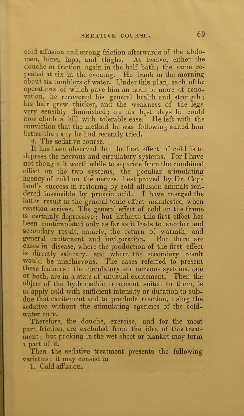 cold affusion and strong friction afterwards of the abdo- men, loins, hips, and thighs. At twelve, either the douche or friction again in the half hath; the same re- peated at six in the evening. He drank in the morning about six tumblers of water. Under this plan, each ofthe operations of which gave him an hour or more of reno- vation, he recovered his general health and strength ; his hair grew thicker, and the weakness of the legs very sensibly diminished; on his best days he could now climb a hill with tolerable ease. He left with the conviction that the method he was following suited him better than any he had recently tried. 4. The sedative course. It has been observed that the first effect of cold is to depress the nervous and circulatory systems. For I have not thought it worth while to separate from the combined effect on the two systems, the peculiar stimulating agency of cold on the nerves, best proved by Dr. Cop- land’s success in restoring by cold affusion animals ren- dered insensible by prussic acid. I have merged the latter result in the general tonic effect manifested when reaction arrives. The general effect of cold on the frame is certainly depressive; but hitherto this first effect has been contemplated only as far as it leads to another and secondary result, namely, the return of warmth, and general excitement and invigoration. But there are cases in disease, where the production of the first effect is directly salutary, and where the secondary result would be mischievous. The cases referred to present these features : the circulatory and nervous systems, one or both, are in a state of unusual excitement. Then the object of the hydropathic treatment suited to them, is to apply cold with sufficient intensity or duration to sub- due that excitement and to preclude reaction, using the sedative without the stimulating agencies of the cold- water cure. Therefore, the douche, exercise, and for the most part friction are excluded from the idea of this treat- ment ; but packing in the wet sheet or blanket may form a part of it. Then the sedative treatment presents the following varieties; it may consist in 1. Cold affusion.