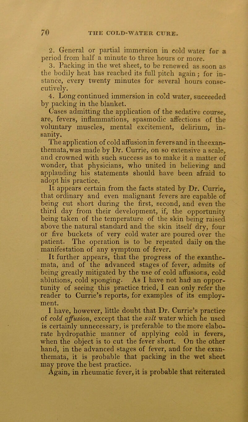 2. General or partial immersion in cold water for a period from half a minute to three hours or more. 3. Packing in the wet sheet, to be renewed as soon as the bodiiy heat has reached its full pitch again; for in- stance, every twenty minutes for several hours conse- cutively. 4. Long continued immersion in cold water, succeeded by packing in the blanket. Cases admitting the application of the sedative course, are, fevers, inflammations, spasmodic affections of the voluntary muscles, mental excitement, delirium, in- sanity. The application of cold affusionin fevers and in theexan- themata, was made by Dr. Currie, on so extensive a scale, and crowned with such success as to make it a matter of wonder, that physicians, who united in believing and applauding his statements should have been afraid to adopt his practice. It appears certain from the facts stated by Dr. Currie, that ordinary and even malignant fevers are capable of being cut short during the first, second, and even the third day from their development, if, the opportunity being taken of the temperature of the skin being raised above the natural standard and the skin itself dry, four or five buckets of very cold water are poured over the patient. The operation is to be repeated daily on the manifestation of any symptom of fever. It further appears, that the progress of the exanthe- mata, and of the advanced stages of fever, admits of being greatly mitigated by the use of cold affusions, cold ablutions, cold sponging. As I have not had an oppor- tunity of seeing this practice tried, I can only refer the reader to Currie’s reports, for examples of its employ- ment. I have, however, little doubt that Dr. Currie’s practice of cold affusion, except that the salt water which he used is certainly unnecessary, is preferable to the more elabo- rate hydropathic manner of applying cold in fevers, when the object is to cut the fever short. On the other hand, in the advanced stages of fever, and for the exan- themata, it is probable that packing in the wet sheet may prove the best practice. Again, in rheumatic fever, it is probable that reiterated