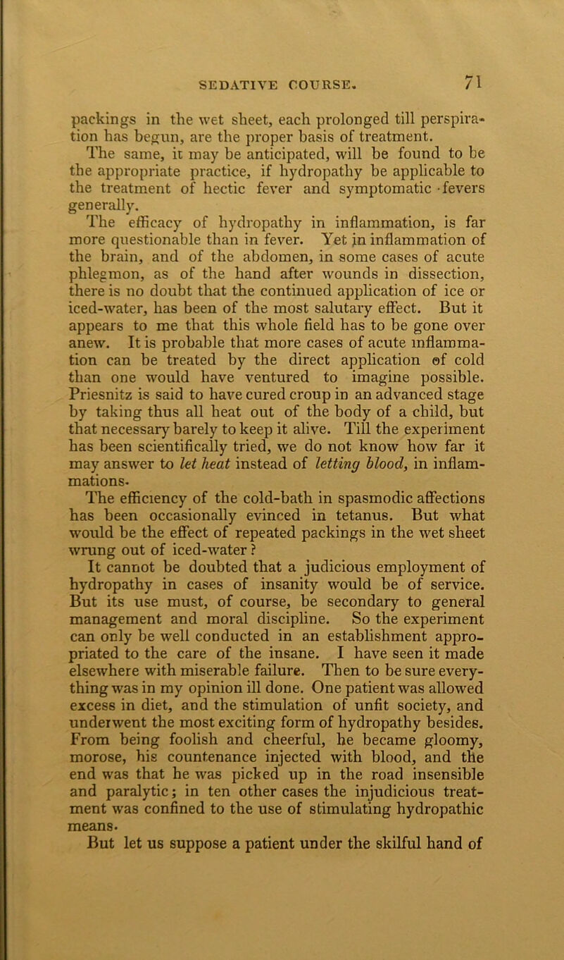 packings in the wet sheet, each prolonged till perspira- tion has begun, are the proper basis of treatment. The same, it may be anticipated, will be found to be the appropriate practice, if hydropathy be applicable to the treatment of hectic fever and symptomatic fevers generally. The efficacy of hydropathy in inflammation, is far more questionable than in fever. Yet in inflammation of the brain, and of the abdomen, in some cases of acute phlegmon, as of the hand after wounds in dissection, there is no doubt that the continued application of ice or iced-water, has been of the most salutary effect. But it appears to me that this whole field has to be gone over anew. It is probable that more cases of acute inflamma- tion can be treated by the direct application ©f cold than one would have ventured to imagine possible. Priesnitz is said to have cured croup in an advanced stage by taking thus all heat out of the body of a child, but that necessary barely to keep it alive. Till the experiment has been scientifically tried, we do not know how far it may answer to let heat instead of letting blood, in inflam- mations. The efficiency of the cold-bath in spasmodic affections has been occasionally evinced in tetanus. But what would be the effect of repeated packings in the wet sheet wrung out of iced-water ? It cannot be doubted that a judicious employment of hydropathy in cases of insanity would be of service. But its use must, of course, be secondary to general management and moral discipline. So the experiment can only be well conducted in an establishment appro- priated to the care of the insane. I have seen it made elsewhere with miserable failure. Then to be sure every- thing was in my opinion ill done. One patient was allowed excess in diet, and the stimulation of unfit society, and underwent the most exciting form of hydropathy besides. From being foolish and cheerful, he became gloomy, morose, his countenance injected with blood, and the end was that he was picked up in the road insensible and paralytic; in ten other cases the injudicious treat- ment was confined to the use of stimulating hydropathic means. But let us suppose a patient under the skilful hand of