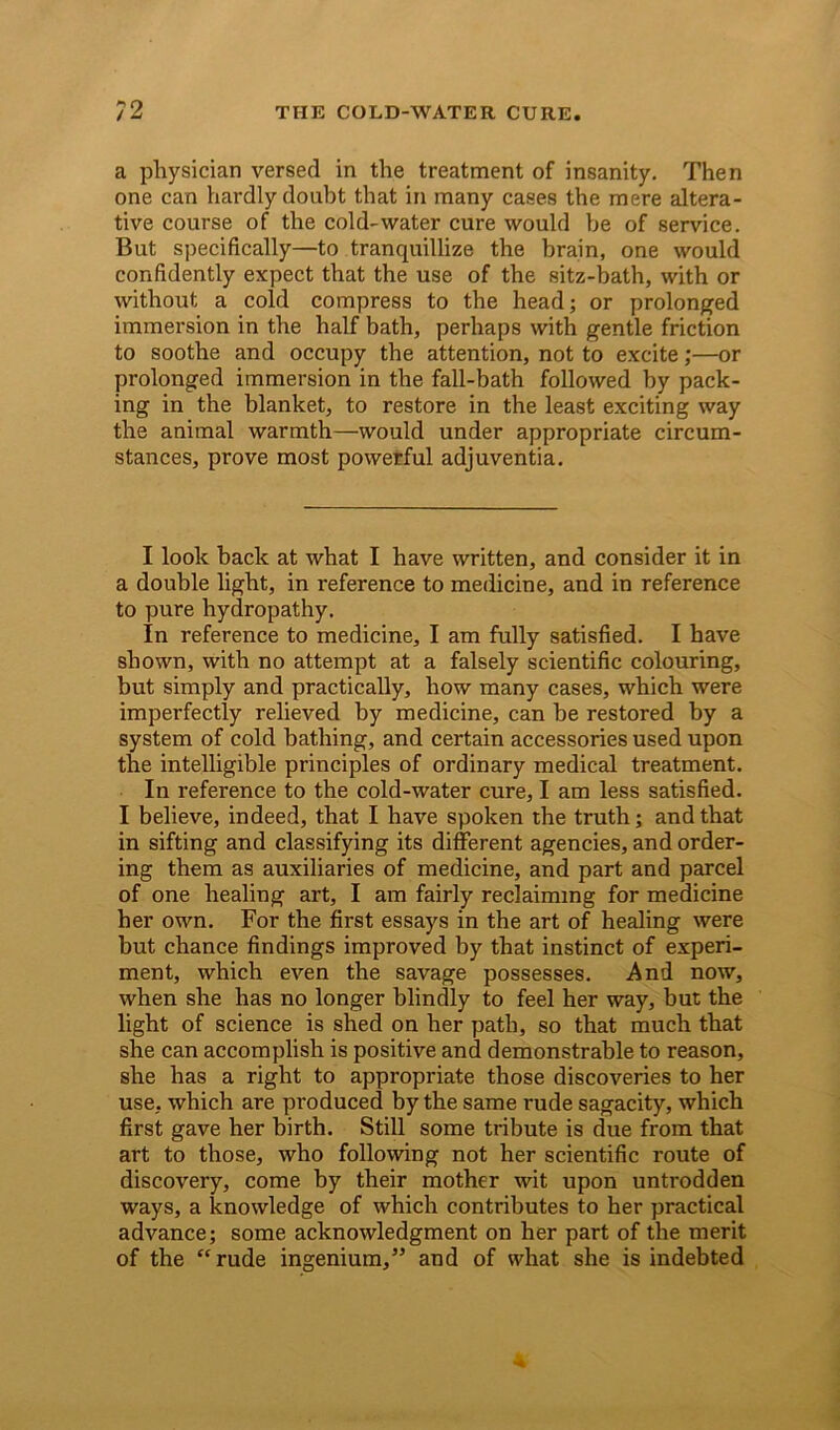 a physician versed in the treatment of insanity. Then one can hardly doubt that in many cases the mere altera- tive course of the cold-water cure would be of service. But specifically—to tranquillize the brain, one would confidently expect that the use of the sitz-bath, with or without a cold compress to the head; or prolonged immersion in the half bath, perhaps with gentle friction to soothe and occupy the attention, not to excite;—or prolonged immersion in the fall-bath followed by pack- ing in the blanket, to restore in the least exciting way the animal warmth—would under appropriate circum- stances, prove most powerful adjuventia. I look back at what I have written, and consider it in a double light, in reference to medicine, and in reference to pure hydropathy. In reference to medicine, I am fully satisfied. I have shown, with no attempt at a falsely scientific colouring, but simply and practically, how many cases, which were imperfectly relieved by medicine, can be restored by a system of cold bathing, and certain accessories used upon the intelligible principles of ordinary medical treatment. In reference to the cold-water cure, I am less satisfied. I believe, indeed, that I have spoken the truth; and that in sifting and classifying its different agencies, and order- ing them as auxiliaries of medicine, and part and parcel of one healing art, I am fairly reclaiming for medicine her own. For the first essays in the art of healing were but chance findings improved by that instinct of experi- ment, which even the savage possesses. And now, when she has no longer blindly to feel her way, but the light of science is shed on her path, so that much that she can accomplish is positive and demonstrable to reason, she has a right to appropriate those discoveries to her use, which are produced by the same rude sagacity, which first gave her birth. Still some tribute is due from that art to those, who following not her scientific route of discovery, come by their mother wit upon untrodden ways, a knowledge of which contributes to her practical advance; some acknowledgment on her part of the merit of the “rude ingenium,” and of what she is indebted