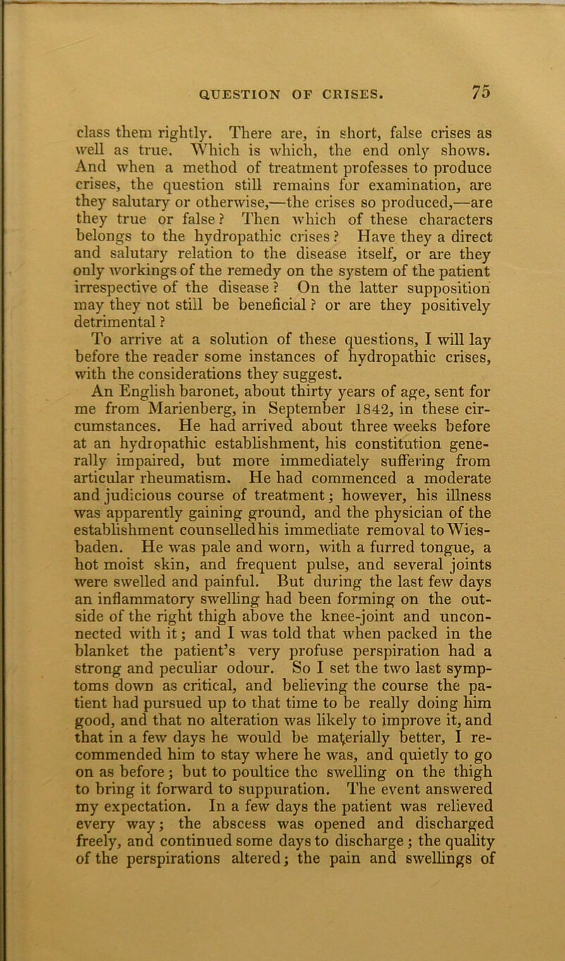 class them rightly. There are, in short, false crises as well as true. Which is which, the end only shows. And when a method of treatment professes to produce crises, the question still remains for examination, are they salutary or otherwise,—the crises so produced,—are they true or false ? Then which of these characters belongs to the hydropathic crises ? Have they a direct and salutary relation to the disease itself, or are they only workings of the remedy on the system of the patient irrespective of the disease ? On the latter supposition may they not still be beneficial ? or are they positively detrimental ? To arrive at a solution of these questions, I will lay before the reader some instances of hydropathic crises, with the considerations they suggest. An English baronet, about thirty years of age, sent for me from Marienberg, in September 1842, in these cir- cumstances. He had arrived about three weeks before at an hydropathic establishment, his constitution gene- rally impaired, but more immediately suffering from articular rheumatism. He had commenced a moderate and judicious course of treatment; however, his illness was apparently gaining ground, and the physician of the establishment counselledhis immediate removal to Wies- baden. He was pale and worn, with a furred tongue, a hot moist skin, and frequent pulse, and several joints were swelled and painful. But during the last few days an inflammatory swelling had been forming on the out- side of the right thigh above the knee-joint and uncon- nected with it; and I was told that when packed in the blanket the patient’s very profuse perspiration had a strong and peculiar odour. So I set the two last symp- toms down as critical, and believing the course the pa- tient had pursued up to that time to be really doing him good, and that no alteration was likely to improve it, and that in a few days he would be materially better, I re- commended him to stay where he was, and quietly to go on as before; but to poultice the swelling on the thigh to bring it forward to suppuration. The event answered my expectation. In a few days the patient was relieved every way; the abscess was opened and discharged freely, and continued some days to discharge; the quality of the perspirations altered; the pain and swellings of