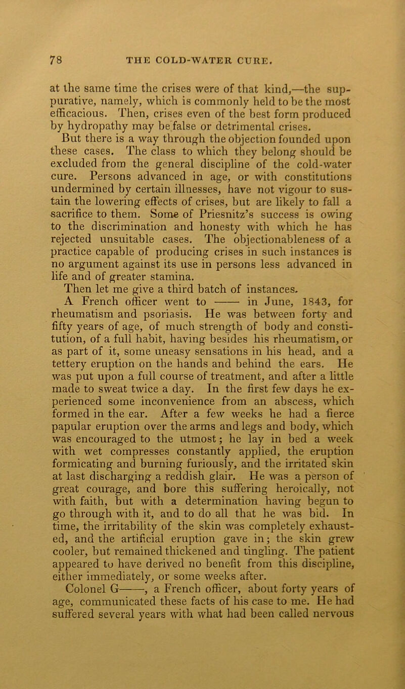 at the same time the crises were of that kind,—the sup- purative, namely, which is commonly held to he the most efficacious. Then, crises even of the best form produced by hydropathy may be false or detrimental crises. But there is a way through the objection founded upon these cases. The class to which they belong should be excluded from the general discipline of the cold-water cure. Persons advanced in age, or with constitutions undermined by certain illnesses, have not vigour to sus- tain the lowering effects of crises, but are likely to fall a sacrifice to them. Some of Priesnitz’s success is owing to the discrimination and honesty with which he has rejected unsuitable cases. The objectionableness of a practice capable of producing crises in such instances is no argument against its use in persons less advanced in life and of greater stamina. Then let me give a third batch of instances. A French officer went to in June, 1843, for rheumatism and psoriasis. He was between forty and fifty years of age, of much strength of body and consti- tution, of a full habit, having besides his rheumatism, or as part of it, some uneasy sensations in his head, and a tettery eruption on the hands and behind the ears. He was put upon a full course of treatment, and after a little made to sweat twice a day. In the first few days he ex- perienced some inconvenience from an abscess, which formed in the ear. After a few weeks he had a fierce papular eruption over the arms and legs and body, which was encouraged to the utmost; he lay in bed a week with wet compresses constantly applied, the eruption formicating and burning furiously, and the irritated skin at last discharging a reddish glair. He was a person of great courage, and bore this suffering heroically, not with faith, but with a determination having begun to go through with it, and to do all that he was bid. In time, the irritability of the skin was completely exhaust- ed, and the artificial eruption gave in; the skin grew cooler, but remained thickened and tingling. The patient appeared to have derived no benefit from this discipline, either immediately, or some weeks after. Colonel G •, a French officer, about forty years of age, communicated these facts of his case to me. He had suffered several years with what had been called nervous