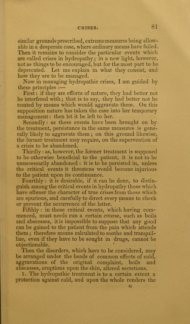 similar grounds prescribed, extreme measures being allow- able in a desperate case, where ordinary means have failed. Then it remains to consider the particular events which are called crises in hydropathy; in a new light, however, not as things to be encouraged, but for the most part to be deprecated. Let me explain in what they consist, and how they are to be managed. Now in managing hydropathic crises, I am guided by these principles :— First: if they are efforts of nature, they had better not be interfered with; that is to say, they had better not be treated by means which would aggravate them. On this supposition nature has taken the case into her temporary management: then let it be left to her. Secondly: as these events have been brought on by the treatment, persistance in the same measures is gene- rally likely to aggravate them ; on this ground likewise, the former treatment may require, on the supervention of a crisis to be abandoned. Thirdly : as, however, the former treatment is supposed to be otherwise beneficial to the patient, it is not to be unnecessarily abandoned : it is to be persisted in, unless the critical events it threatens would become injurious to the patient upon its continuance. Fourthly : it is desirable, if it can be done, to distin- guish among the critical events in hydropathy those which have oftener the character of true crises from those which are spurious, and carefully to direct every means to check or prevent the occurrence of the latter. Fifthly : in those critical events, which having com- menced, must needs run a certain course, such as boils and abscesses, it is impossible to suppose that any good can be gained to the patient from the pain which attends them; therefore means calculated to soothe and tranquil- lize, even if they have to be sought in drugs, cannot be objectionable. f Then the disorders, which have to be considered, may be arranged under the heads of common effects of cold, aggravations of the original complaint, boils and abscesses, eruptions upon the skin, altered secretions. 1. The hydropathic treatment is to a certain extent a protection against cold, and upon the whole renders the G