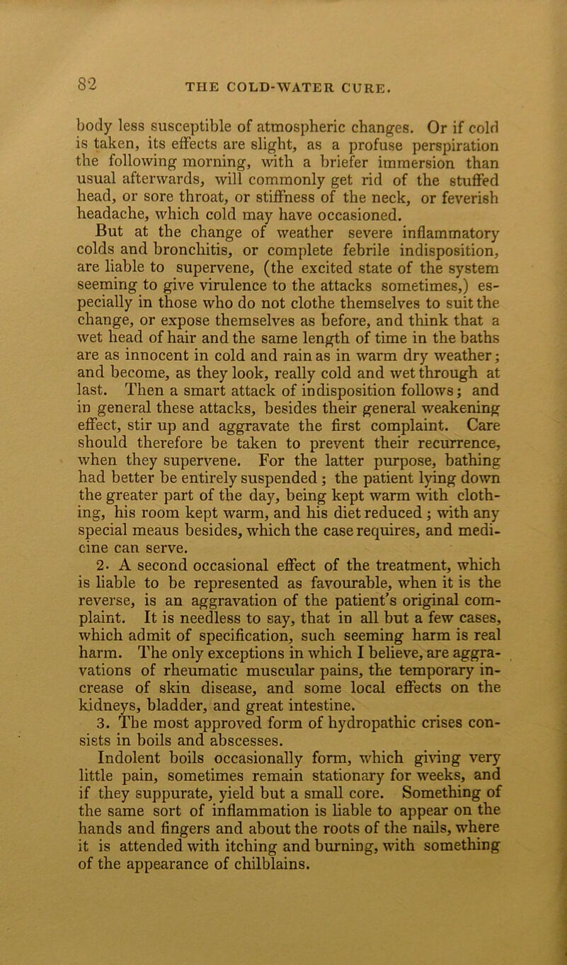 body less susceptible of atmospheric changes. Or if cold is taken, its effects are slight, as a profuse perspiration the following morning, with a briefer immersion than usual afterwards, will commonly get rid of the stuffed head, or sore throat, or stiffness of the neck, or feverish headache, which cold may have occasioned. But at the change of weather severe inflammatory colds and bronchitis, or complete febrile indisposition, are liable to supervene, (the excited state of the system seeming to give virulence to the attacks sometimes,) es- pecially in those who do not clothe themselves to suit the change, or expose themselves as before, and think that a wet head of hair and the same length of time in the baths are as innocent in cold and rain as in warm dry weather; and become, as they look, really cold and wet through at last. Then a smart attack of indisposition follows; and in general these attacks, besides their general weakening effect, stir up and aggravate the first complaint. Care should therefore be taken to prevent their recurrence, when they supervene. For the latter purpose, bathing had better be entirely suspended; the patient lying down the greater part of the day, being kept warm with cloth- ing, his room kept warm, and his diet reduced; with any special meaus besides, which the case requires, and medi- cine can serve. 2. A second occasional effect of the treatment, which is liable to be represented as favourable, when it is the reverse, is an aggravation of the patient’s original com- plaint. It is needless to say, that in all but a few cases, which admit of specification, such seeming harm is real harm. The only exceptions in which I believe, are aggra- vations of rheumatic muscular pains, the temporary in- crease of skin disease, and some local effects on the kidneys, bladder, and great intestine. 3. The most approved form of hydropathic crises con- sists in boils and abscesses. Indolent boils occasionally form, which giving very little pain, sometimes remain stationary for weeks, and if they suppurate, yield but a small core. Something of the same sort of inflammation is liable to appear on the hands and fingers and about the roots of the nails, where it is attended with itching and burning, with something of the appearance of chilblains.
