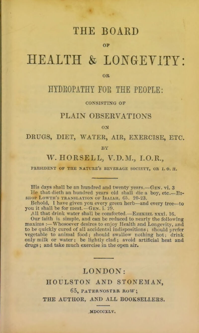 OP HEALTH & LONGEYITY: OR IITDIIOPATHY FOE THE PEOPLE: CONSISTING OF PLAIN OBSERVATIONS ON DRUGS, DIET, WATER, AIR, EXERCISE, ETC. BY W. HORSELL, V.D.M., I.O.R., PRESIDENT OF THE KATfKE’s BEVERAGE SOCTETT, OB 1. O. II. His days shall be an hundred and twenty years.—Gen. vi. 3 He that dicth an hundred years old shall die a boy, etc.—Bi- shop I.OWTH’S TRANSLATION OF ISAIAM, 6H. 20-23. Behold, 1 have given you every green herb—and every tree—to you it shall be for meat.—Gen. i. 29. All that drink water shall be comforted.—Ezekiel xxxi. IG. Our laith is simple, and can be re<luced to nearly the following maxims :—Whosoever desires to enjoy Health and Longevity, and to be quickly cured of all accidental indispositions; should prefer vegetable to animal food; should swallow nothing hot; drink only milk or water; be lightly clad; avoid artificial heat and drugs; and take much exercise in the open air. LONDON: HOULSTON AND STONEMAN, 65, paterno.ster row; THE AUTHOR, AND ALL BOOKSELLERS. MDCCCXLV.