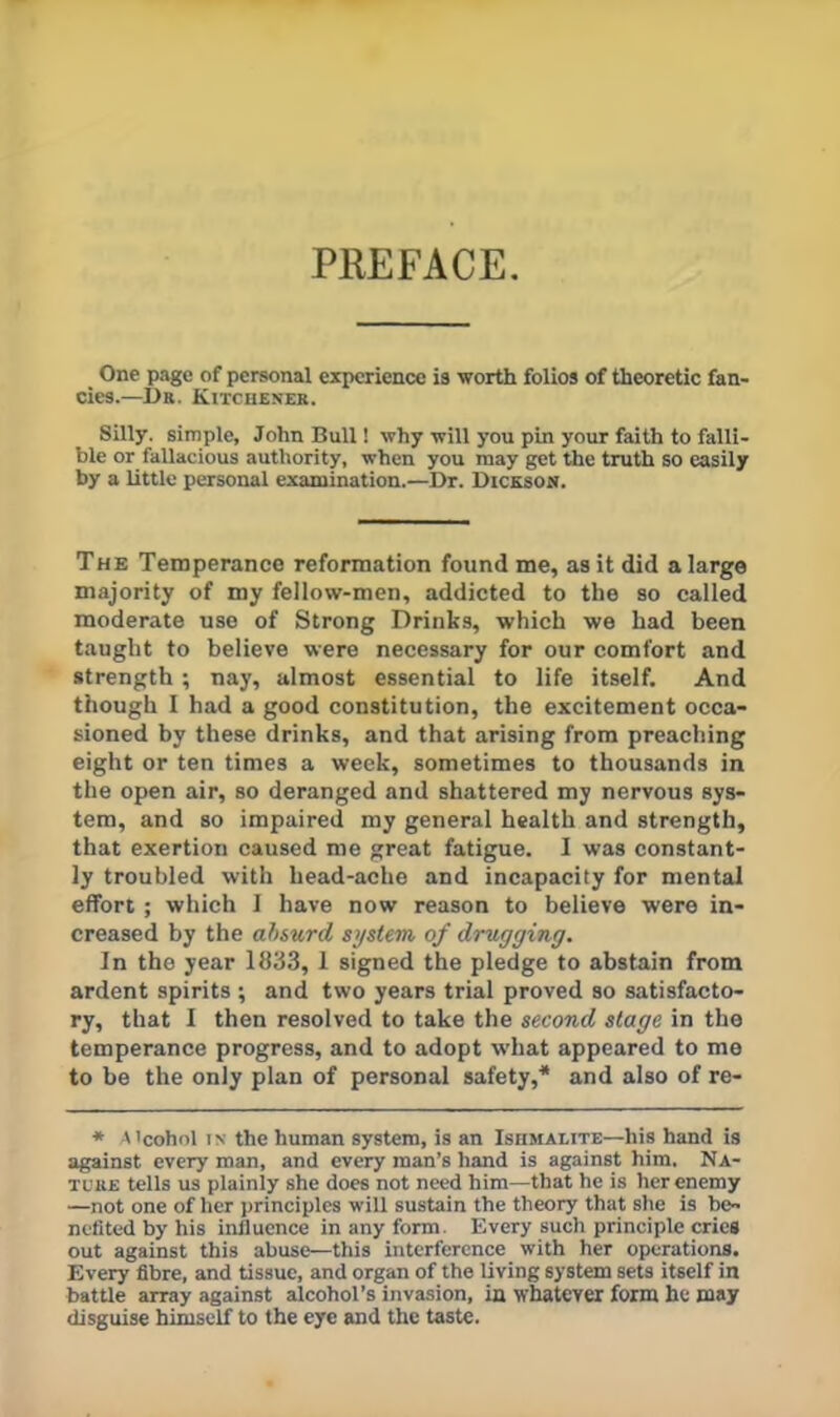PREFACE. One page of personal experience is worth folios of theoretic fan- cies.—Dr. Kitchener. Silly, simple, John Bull 1 why will you pin your faith to falli- ble or fallacious authority, when you may get the truth so easily by a little personal examination.—Dr. Dickson. The Temperance reformation found me, as it did a large majority of my fellow-men, addicted to the so called moderate use of Strong Drinks, which we had been taught to believe were necessary for our comfort and strength; nay, almost essential to life itself. And though I had a good constitution, the excitement occa- sioned by these drinks, and that arising from preaching eight or ten times a week, sometimes to thousands in the open air, so deranged and shattered my nervous sys- tem, and so impaired my general health and strength, that exertion caused me great fatigue. I was constant- ly troubled with head-ache and incapacity for mental effort; which I have now reason to believe were in- creased by the absurd system of drugging. In the year 1S33, 1 signed the pledge to abstain from ardent spirits ; and two years trial proved so satisfacto- ry, that I then resolved to take the second stage in the temperance progress, and to adopt w’hat appeared to me to be the only plan of personal safety,* and also of re- * Alcohol IN the human system, is an Ishmalite—his hand is against every man, and every man’s hand is against him. Na- ture tells us plainly she does not need him—that he is her enemy —not one of her principles will sustain the theory that she is be- nefited by his influence in any form. Every such principle cries out against this abuse—this interference with her operations. Every fibre, and tissue, and organ of the living system sets itself in battle array against alcohol’s invasion, in whatever form he may disguise himself to the eye and the taste.