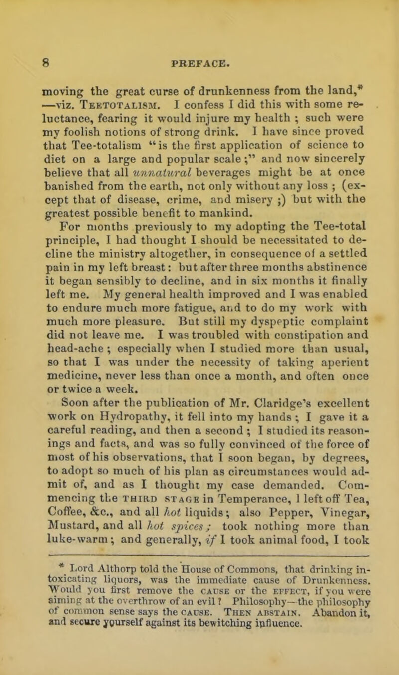 moving the great curse of drunkenness from the land,* —viz. Teetotalisji, I confess I did this with some re- luctance, fearing it would injure my health ; such were my foolish notions of strong drink. I have since proved that Tee-totalism “ is the first application of science to diet on a large and popular scaleand now sincerely believe that all %nnaiural beverages might be at once banished from the earth, not only without any loss ; (ex- cept that of disease, crime, and misery ;) but with the greatest possible benefit to mankind. For months previously to my adopting the Tee-total principle, 1 had thought I should be necessitated to de- cline the ministry altogether, in consequence of a settled pain in my left breast; but after three months abstinence it began sensibly to decline, and in si.x months it finally left me. My general health improved and I was enabled to endure much more fatigue, and to do my work with much more pleasure. But still my dyspeptic complaint did not leave me. I was troubled with constipation and head-ache ; especially when I studied more than usual, so that I was under the necessity of taking aperient medicine, never less than once a month, and often once or twice a week. Soon after the publication of Mr. Claridge’s excellent work on Hydropathy, it fell into my hands ; I gave it a careful reading, and then a second ; I studied its reason- ings and facts, and was so fully convinced of the force of most of his observations, that I soon began, by degrees, to adopt so much of his plan as circumstances would ad- mit of, and as I thought my case demanded. Com- mencing the THUiD STAGE in Temperance, 1 left off Tea, Coffee, &c., and all/i,o< liquids; also Pepper, Vinegar, Alustard, and all/tof spices; took nothing more than luke-warm; and generally, if 1 took animal food, I took * Lord Althorp told the House of Commons, that drinking in- toxicating liquors, was the immediate cause of Drunkenness. \Vould you first remove the cause or the effect, if you were aiming at the overthrow of an evil ? Philosophy—the philosophy of common sense says the CAUSE. Then abstain. Abandon it, and secure yourself against its bewitching influence.