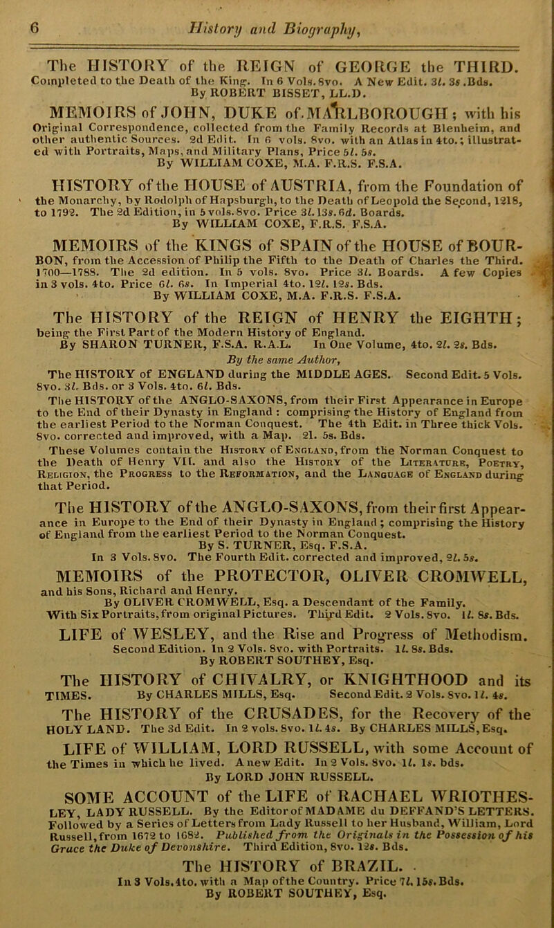 The HISTORY of the REIGN of GEORGE the THIRD. Completed to the Death of the King. In 6 Vols. Svo. A New Edit. 31. 3$.Bds. By ROBERT BISSET, LL.D. MEMOIRS of JOHN, DUKE of.MARLBOROUGH; with his Original Correspondence, collected from the Family Records at Blenheim, and other authentic Sources. 2d Edit. In 6 vols. 8vo. with an Atlas in 4to.; illustrat- ed with Portraits, Maps, and Military Plans, Price 51. 5s. By WILLIAM COXE, M.A. F.R.S. F.S.A. HISTORY of the HOUSE of AUSTRIA, from the Foundation of the Monarchy, by Rodolpli of Hapsburgh, to the Death of Leopold the Second, 1218, to 1792. The 2d Edition, in 5vols. 8vo. Price 31.13s. 6d. Boards. By WILLIAM COXE, F.R.S. F.S.A. MEMOIRS of the KINGS of SPAIN of the HOUSE of BOUR- BON, from the Accession of Philip the Fifth to the Death of Charles the Third. A 1700—1788. The 2d edition. In 5 vols. 8vo. Price 31. Boards. A few Copies . in 3 vols. 4to. Price 61. 6s. In Imperial 4to. 121. 12s. Bds. By WILLIAM COXE, M.A. F.R.S. F.S.A. The HISTORY of the REIGN of HENRY the EIGHTH; being the First Part of the Modern History of England. By SHARON TURNER, F.S.A. R.A.L. In One Volume, 4to. 21. 2s. Bds. By the same Author, The HISTORY of ENGLAND during the MIDDLE AGES. Second Edit. 5 Vols. Svo. 31. Bds. or 3 Vols. 4to. 61. Bds. The HISTORY of the ANGLO-SAXONS, from their First Appearance in Europe to the End of their Dynasty in England : comprising the History of England from the earliest Period to the Norman Conquest. The 4th Edit, in Three thick Vols. 8vo. corrected and improved, with a Map. 21. 5s. Bds. These Volumes contain the History of England, from the Norman Conquest to the Death of Henry VII. and also the History of the Literaturb, Poetry, Religion, the Progress to the Reformation, and the Language of England during that Period. Tlie HISTORY of the ANGLO-SAXONS, from their first Appear- ance in Europe to the End of their Dynasty in England; comprising the History of England from the earliest Period to the Norman Conquest. By S. TURNER, Esq. F.S.A. In 3 Vols. Svo. The Fourth Edit, corrected and improved, 21. 5s. MEMOIRS of the PROTECTOR, OLIVER CR03IWELL, and his Sons, Richard and Henry. By OLIVER CROMWELL, Esq. a Descendant of the Family. With Six Portraits,from original Pictures. TliirdEdit. 2 Vols.Svo. 11. Ss.Bds. LIFE of WESLEY, and the Rise and Progress of Methodism. Second Edition. In 2 Vols. 8vo. with Portraits. 11. Ss. Bds. By ROBERT SOUTHEY, Esq. The HISTORY of CHIVALRY, or KNIGHTHOOD and its TIMES. By CHARLES MILLS, Esq. Second Edit. 2 Vols. Svo. 11. 4s. The HISTORY of the CRUSADES, for the Recovery of the HOLY LAND. The 3d Edit. In 2 vols. Svo. 11. 4s. By CHARLES MILLS, Esq. LIFE of WILLIAM, LORD RUSSELL, with some Account of the Times in which he lived. Anew Edit. In 2 Vols. Svo. 11. Is. bds. By LORD JOHN RUSSELL. SOME ACCOUNT of the LIFE of RACHAEL WRIOTHES- LEY, LADY RUSSELL. By the Editorof MADAME du DEFFAND'S LETTERS. Followed by a Series of Letters from Lady Russell to her Husband, William, Lord Russell,from 1672 to 1082. Published from the Originals in the Possession of his Grace the Duke of Devonshire. Third Edition, 8vo. 12s. Bds. The HISTORY of BRAZIL. . In 3 Vols.Ito. with a Map ofthe Country. Price 71.15s. Bds. By ROBERT SOUTHEY, Esq.