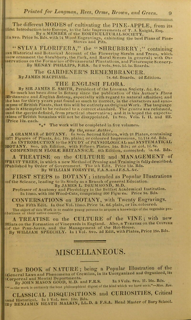 The different MODES of cultivating- the PJNE-APPLE, from its ifirst Introduction into Europe, to the late Improvements of T. A. Knight, Esq. By a MEMBER of the HORTICULTURAL SOCIETY. 1Svo. Price 9s. Bds. with 74 Wood Engravings, exhibiting the best Plans of Pine- Stoves and Pits. “SYLVA FLORIFERA,” the “SHRUBBERY;” containing -an Historical and Botanical Account of the Flowering Shrubs and Trees, which now ornament the Shrubbery, the Park, and Rural Scenes in general; with Ob- 'servations on the Formation of Ornamental Plantations, and Picturesque Scenery. By HENRY PHILLIPS, F'.H.S. In 2 vols. Svo. 11. Is. Boards. The GARDENER’S REMEMBRANCER. By JAMES MACPHAIL. 7s. 6cl. Boards. 2d Edition. THE ENGLISH FLORA. By SIR JAMES E. SMITH, President of the Linnffian Society. Slc. &c. So much has been done in Botany since the publication of this Author’s Flora i Britannica and English Botany, especially with regard to natural affinities; and !he has for thirty years past found so much to correct, in the characters and syno- nyms of British Plants, that this will be entirely an Original Work. The language r.also is attempted to be reduced to a correct standard. The genera are reformed, and the species defined, from practical observation ; and it is hoped the expecta- tions of British botanists will not be disappointed. In 8vo. Vols. I. II. and III. FPrice 12s. each. *** The work will be completed in five volumes. By the, same Author, A GRAMMAR of BOTANY. In Svo. Second Edition, with 21 Plates, containing :2?7 Figures of Plants, &c. 12s. plain; orcoloured Impressions, lf.lls.6d. Bds. An INTRODUCTION to the STUDY of PHYSIOLOGICAL and SYSTEMATICAL rBOTANY. Svo. 5th Edition, with Fifteen Plates. Its. Bds; or col. \l.8s. COMPENDIUM FLORAS BRITANN1C.E. 4th Edition, corrected. 7s. 6d. Bds. A TREATISE on the CULTURE and MANAGEMENT of FFRUIT TREES, in which a new Method of Pruning and Training is fully described. FPublished by Order of Government. The 5t.h Edit. Price 13s. Bds. By WILLIAM FORSYTH, F.A.S. andF.S.A. Ac. FIRST STEPS to BOTANY; intended as Popular Illustrations cof the Science, leading to its Study as a Branch of general Education. By JAMES L. DRUMMOND, M.D. Professor of Anatomy and Physiology in the Belfast Academical Institution. In 12mo. with 100 Wood-Cuts, comprising 200 Figures. Price 9s. Bds. CONVERSATIONS on BOTANY, with Twenty Engravings. The Fifth Edit. In One Vol. 12mo. Price 7s. 6d. plain, or 12s. coloured. The object of this Work is to enable young persons to acquire a knowledge of the vegetable pro 4 luctious of their native country. A TREATISE on the CULTURE of the VINE ; with new I Hints on the Formation of Vineyards in England. Also, a Treatise on the Culture i jf the Pine-Apple, and the Management of the Hot-House. By WILLIAM SPEECHLY. In 1 Vol. Svo. 3d Edit, with Plates, Price ISs.Bds. MISCELLANEOUS. The BOOK of NATURE ; being a Popular Illustration of the i General Laws and Phccnomena of Creation, in its Unorganized and Organized, its i Coruoreal and Mental Departments. . *By JOHN MASON GOOD, M.D. and F.R.S. In 3 Vols. 8vo. 11. 16s. Bds. ' •< - the work is certainly the best philosophical digest of the kind which wc have «eeh.”-Meii. Ilev. CLASSICAL DISQUISITIONS and CURIOSITIES, Critical ; BydBENJAMIN HEATH‘ MALKIN, Ll!D. & F.S.A. Head Master of Bury School.