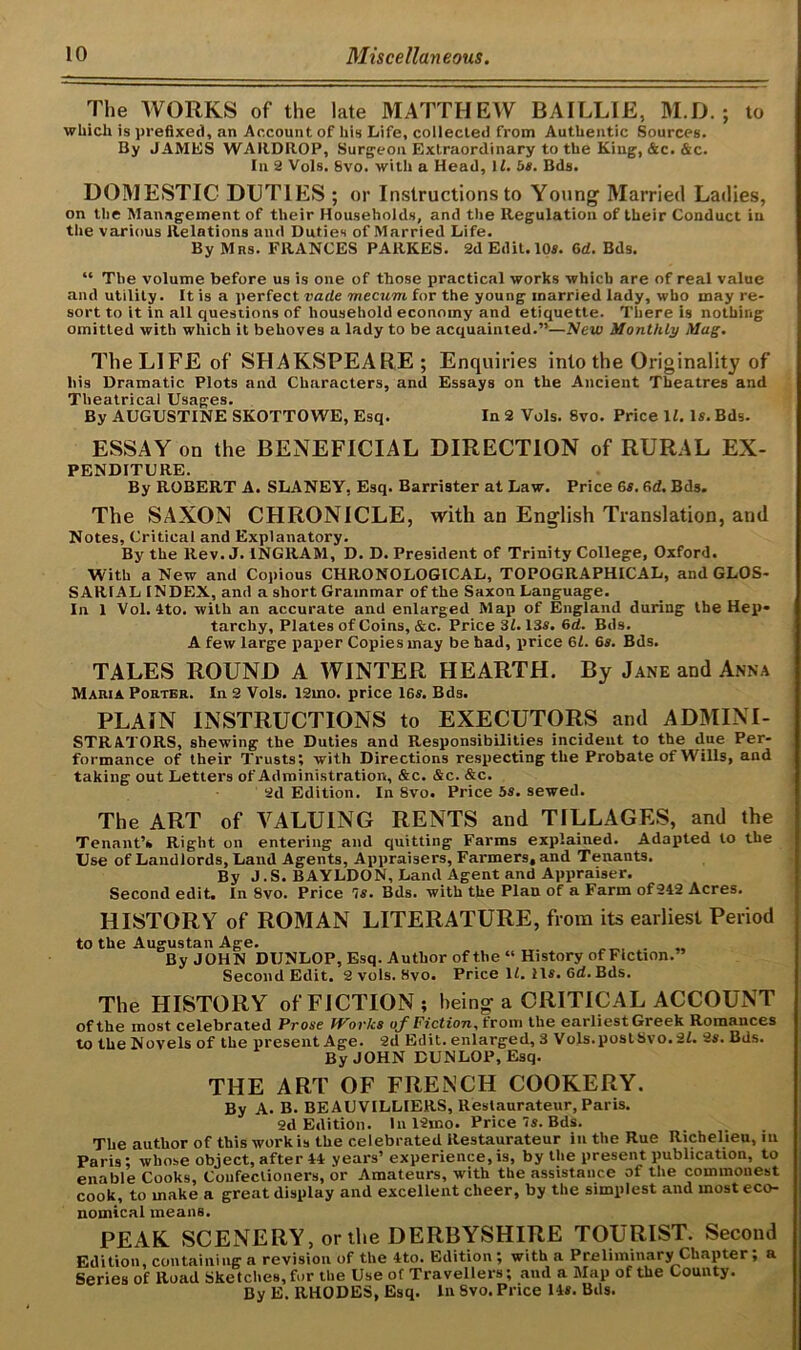 The WORKS of the late MATTHEW BAILLIE, M.D. ; to which is prefixed, an Account of his Life, collected from Authentic Sources. By JAMES WARDROP, Surgeon Extraordinary to the King, &c. &c. In 2 Vols. Svo. with a Head, 11. bs. Bds. DOMESTIC DUTIES ; or Instructions to Young' Married Ladies, on the Management of their Households, and the Regulation of their Conduct in the various Relations and Duties of Married Life. By Mrs. FRANCES PARKES. 2d Edit. 10*. 6d. Bds. “ The volume before us is one of those practical works which are of real value and utility. It is a perfect vade mecum for the young married lady, who may re- sort to it in all questions of household economy and etiquette. There is nothing omitted with which it behoves a lady to be acquainted.”—New Monthly Mag. The LIFE of SHAKSPEARE; Enquiries into the Originality of liis Dramatic Plots and Characters, and Essays on the Ancient Theatres and Theatrical Usages. By AUGUSTINE SKOTTOWE, Esq. In 2 Vols. 8vo. Price II. Is. Bds. ESSAY on the BENEFICIAL DIRECTION of RURAL Ex- penditure. By ROBERT A. SLANEY, Esq. Barrister at Law. Price 6s. (id. Bds. The SAXON CHRONICLE, with an English Translation, and Notes, Critical and Explanatory. By the Rev. J. INGRAM, D. D. President of Trinity College, Oxford. With a New and Copious CHRONOLOGICAL, TOPOGRAPHICAL, and GLOS- SARIAL INDEX, and a short Grammar of the Saxon Language. In 1 Vol. 4to. with an accurate and enlarged Map of England during the Hep* tarchy, Plates of Coins, &c. Price 31.13s. 6d. Bds. A few large paper Copies may be had, price 61. 6s. Bds. TALES ROUND A WINTER HEARTH. By Jane and Anna Maria Porter. In 2 Vols. 12mo. price 16s. Bds. PLAIN INSTRUCTIONS to EXECUTORS and ADMINI- STRATORS, shewing the Duties and Responsibilities incident to the due Per- formance of their Trusts; with Directions respecting the Probate of Wills, and taking out Letters of Administration, &c. &c. &c. 2d Edition. In 8vo. Price 5s. sewed. The ART of VALUING RENTS and TILLAGES, and the Tenant’s Right on entering and quitting Farms explained. Adapted to the Use of Landlords, Land Agents, Appraisers, Farmers, and Tenants. By J. S. BAYLDON, Land Agent and Appraiser. Second edit. In 8vo. Price 7s. Bds. with the Plan of a Farm of242 Acres. HISTORY of ROMAN LITERATURE, from its earliest Period to the Augustan Age. . By JOHN DUNLOP, Esq. Author of the “ History of Fiction.” Second Edit. 2 vols. 8vo. Price 11. 11*. 6d. Bds. The HISTORY of FICTION; being a CRITICAL ACCOUNT of the most celebrated Prose Works o^f Fiction, trom the earliest Greek Romances to the Novels of the present Age. 2d Edit, enlarged, 3 V ols. post Svo. 21. 2s. Bds. By JOHN DUNLOP, Esq. THE ART OF FRENCH COOKERY. By A. B. BEAUVILLIERS, Restaurateur, Paris. 2d Edition. In 12mo. Price 7s. Bds. The author of this work is the celebrated Restaurateur in the Rue Richelieu, in Paris; whose object, after 44 years’ experience,is, by the present publication, to enable Cooks, Confectioners, or Amateurs, with the assistance of the commonest cook, to make a great display and excellent cheer, by the simplest and most eco- nomical means. PEAK SCENERY, or the DERBYSHIRE TOURIST. Second Edition, containing a revision of the 4to. Edition; with a Preliminary Chapter; a Series of Road Sketches, for the Use of Travellers; and a Map of the County. By E. RHODES, Esq. In Svo. Price 14*. Bds.