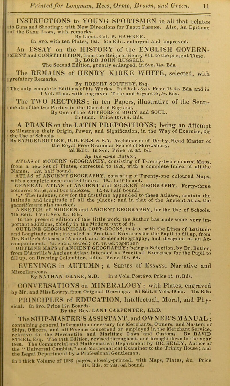 INSTRUCTIONS to YOUNG SPORTSMEN in all that relates to Guns and Shooting; with New Directions for Trout Fishing. Also, An Epitome of the Gajie Laws, with remarks. By Lieut. Col. P. HAWKER. In Svo. with ten Plates, ISs. 5th Edit, enlarged and improved. An ESSAY on the HISTORY of the ENGLISH GOVERN- MENT and CONSTITUTION, from the Reign of Henry VII. to thepresent Time. By LORD JOHN RUSSELL. The Second Edition, greatly enlarged, in Svo. 14s. Bds. The REMAINS of HENRY KIRKE WHITE, selected, with prefatory Remarks. By ROBERT SOUTHEY, Esq. The only complete Editions of his Works. In 2 Vols. Svo. Price II. As. Bds. and in 1 Vol. 24mo. with engraved Title and Vignette, 5s. Bds. The TWO RECTORS ; in ten Papers, illustrative of the Senti- ments of the two Parties in the Church of England, By One of the AUTHORS of BODY and SOUL. Inl2mo. Price 10s.Gd. Bds. A PRAXIS on the LATIN PREPOSITIONS; bein<r an Attempt to illustrate their Origin, Power, and Signification, in the Way of Exercise, for the Use of Schools. By SAMUEL BUTLER, D.D. F.R.S. & S.A. Archdeacon of Derby, Head Master of the Royal Free Grammar School of Shrewsbury. 2d Edit. In 8vo. Price 7s. Gd. bd. By the same Author, ATLAS of MODERN GEOGRAPHY, consisting of Twenty-two coloured Maps, from a new Set of Plates, corrected to 1S26, with a complete Index of all the Names. 12s. half bound. ATLAS of ANCIENT GEOGRAPHY, consisting of Twenty-one coloured Maps, with a complete accentuated Index. 12s. half-bound. GENERAL ATLAS of ANCIENT and MODERN GEOGRAPHY, Forty-three coloured Maps, and two Indexes. II. As. half bound. ♦,* The Indexes, now for the first time appended to these Atlases, contain the latitude and longitude of all the places: and in that of the Ancient Atlas, the quantities are also marked. A SKETCH of MODERN and ANCIENT GEOGRAPHY, for the Use of Schools. 7th Edit. I Vol. Svo. 9s. Bds. In the present edition of this little work, the Author has made some very im- portant additions, chieflv in the Modern part of it. OUTLINE GEOGRAPHICAL COPY-BOOKS,in Ato. with the Lines of Latitude and Longitude only; intended as Practical Exercises for the Pupil to fill up, from Dr. Butler’s Atlases of Ancient and Modern Geography, and designed as an Ac- companiment. 4s. each, sewed; or, 7s. 6d. together. OUTLINE MAPS of ANCIENT GEOGRAPHY; being a Selection, by Dr. Butler, from D’Anville’s Ancient Atlas: intended as Practical Exercises for the Pupil to fill up, on Drawing Colombier, folio. Price 10s. 6d. EVENINGS in AUTUMN; a Series of Essays, Narrative and Miscellaneous. By NATHAN DRAKE, M.D. In 2 Vols. PostSvo. Price II. ls.Bds. CONVERSATIONS on MINERALOGY ; with Plates, enslaved by Mr. and Miss Lowry,from Original Drawings. 2d Edit.2 Vols. 12mo. Us. Bds; PRINCIPLES of EDUCATION, Intellectual, Moral, and Phy- sical. In Svo. Price 12s. Boards. By the Rev. LANT CARPENTER, LL.D. The SHIP-MASTER’S ASSISTANT, and OWNER’S MANUAL ; containing general Information necessary for Merchants, Owners, and Masters of Ships, Officers, and all Persons concerned or employed in the Merchant Service, relative to the Mercantile and Maritime Laws and Customs. By DAVID STEEL, Esq. The 17th Edition, revised throughout, and brought down to the year 1926. The Commercial and Mathematical Department by DR. KELLY, Author of the “ Universal Cambist,” and Mathematical Examiner to the Trinity House ; and the Legal Department by a Professional Gentleman. In 1 thick Volume of 1086 pages, closely-printed, with Maps, Plates, &c. Price 21s. Bds. or 22«. Gd. bound.