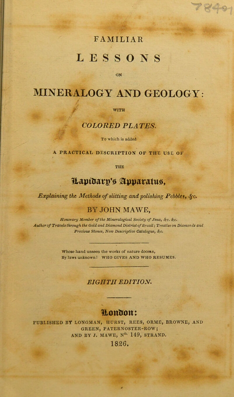 r *<**-9- FA MILIAR LESSONS OK MINERALOGY AND GEOLOGY: ■3 f WITH COLORED PLATES. To which is added A PRACTICAL DESCRIPTION OF THE USE OF THE JUpitrarg*# Upparatua, Explaining the Methods of slitting and polishing Pebbles, Sfc. BY JOHN MAWE, Honorary Member of the Mineralogical Society of Jena, S?c. cJi*c. Author of Travel* through the Gold and Diamond District of Brazil; Treatise on Diamonds and Precious Stones, New Descriptive Cataloguef Whose hand unseen the works of nature dooms, By laws unknown! WHO GIVES AND WHO RESUMES. EIGHTH EDITION. Uonhoit: FUBEISHED BY LONGMAN, TIURST, REES, ORME, BROWNE, AND GREEN, PATERNOSTER-ROW; AND BY J. MAWE, N0, 149, STRAND. 1826.