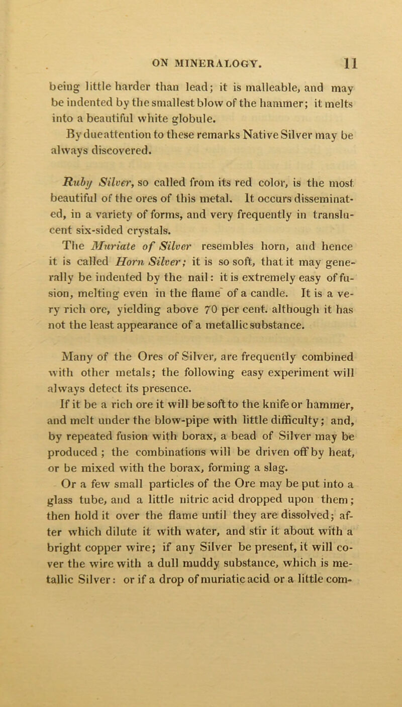 being little harder than lead; it is malleable, and may be indented by the smallest blow of the hammer; it melts into a beautiful white globule. By dueattention to these remarks Native Silver may be always discovered. Ruby Silver, so called from its red color, is the most beautiful of the ores of this metal. It occurs disseminat- ed, in a variety of forms, and very frequently in translu- cent six-sided crystals. The Muriate of Silver resembles horn, and hence it is called Horn Silver; it is so soft, that it may gene- rally be indented by the nail: it is extremely easy of fu- sion, melting even in the flame of a candle. It is a ve- ry rich ore, yielding above 70 per cent, although it has not the least appearance of a metallic substance. Many of the Ores of Silver, are frequently combined with other metals; the following easy experiment will always detect its presence. If it be a rich ore it will be soft to the knife or hammer, and melt under the blow-pipe with little difficulty; and, by repeated fusion with borax, a bead of Silver may be produced ; the combinations will be driven off by heat, or be mixed with the borax, forming a slag. Or a few small particles of the Ore may be put into a glass tube, and a little nitric acid dropped upon them; then hold it over the flame until they are dissolved; af- ter which dilute it with water, and stir it about with a bright copper wire; if any Silver be present, it will co- ver the wire with a dull muddy substance, which is me- tallic Silver: or if a drop of muriatic acid or a little com-