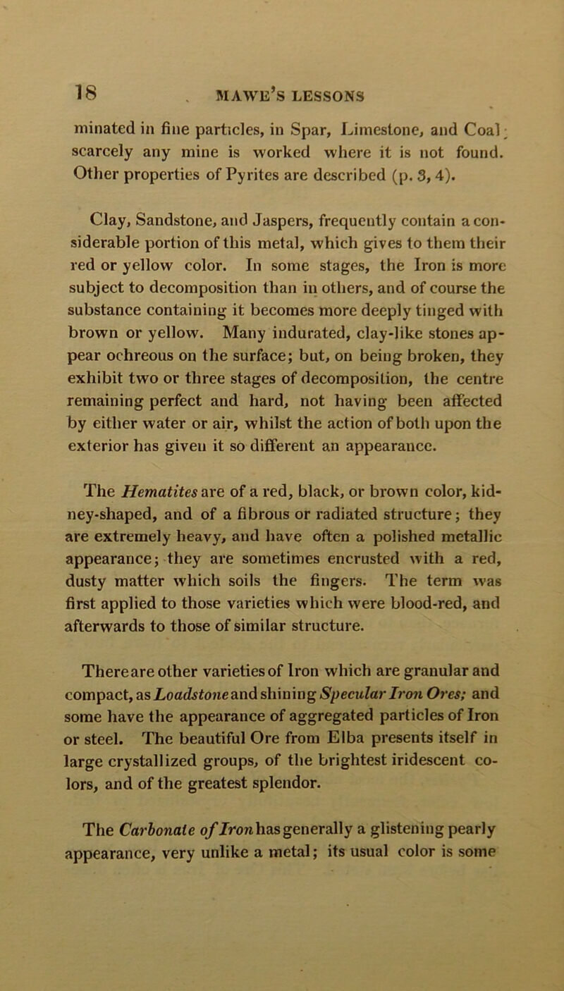 urinated in fine particles, in Spar, Limestone, and CoaL scarcely any mine is worked where it is not found. Other properties of Pyrites are described (p. 3, 4). Clay, Sandstone, and Jaspers, frequently contain a con- siderable portion of this metal, which gives to them their red or yellow color. In some stages, the Iron is more subject to decomposition than in others, and of course the substance containing it becomes more deeply tinged with brown or yellow. Many indurated, clay-like stones ap- pear ochreous on the surface; but, on being broken, they exhibit two or three stages of decomposition, the centre remaining perfect and hard, not having been affected by either water or air, whilst the action of both upon the exterior has given it so different an appearance. The Hematites are of a red, black, or brown color, kid- ney-shaped, and of a fibrous or radiated structure; they are extremely heavy, and have often a polished metallic appearance; they are sometimes encrusted with a red, dusty matter which soils the fingers. The term was first applied to those varieties which were blood-red, and afterwards to those of similar structure. Thereare other varieties of Iron which are granular and compact, as Loadstone and shining Specular Iron Ores; and some have the appearance of aggregated particles of Iron or steel. The beautiful Ore from Elba presents itself in large crystallized groups, of the brightest iridescent co- lors, and of the greatest splendor. The Carbonate of Iron has generally a glistening pearly appearance, very unlike a metal; its usual color is some