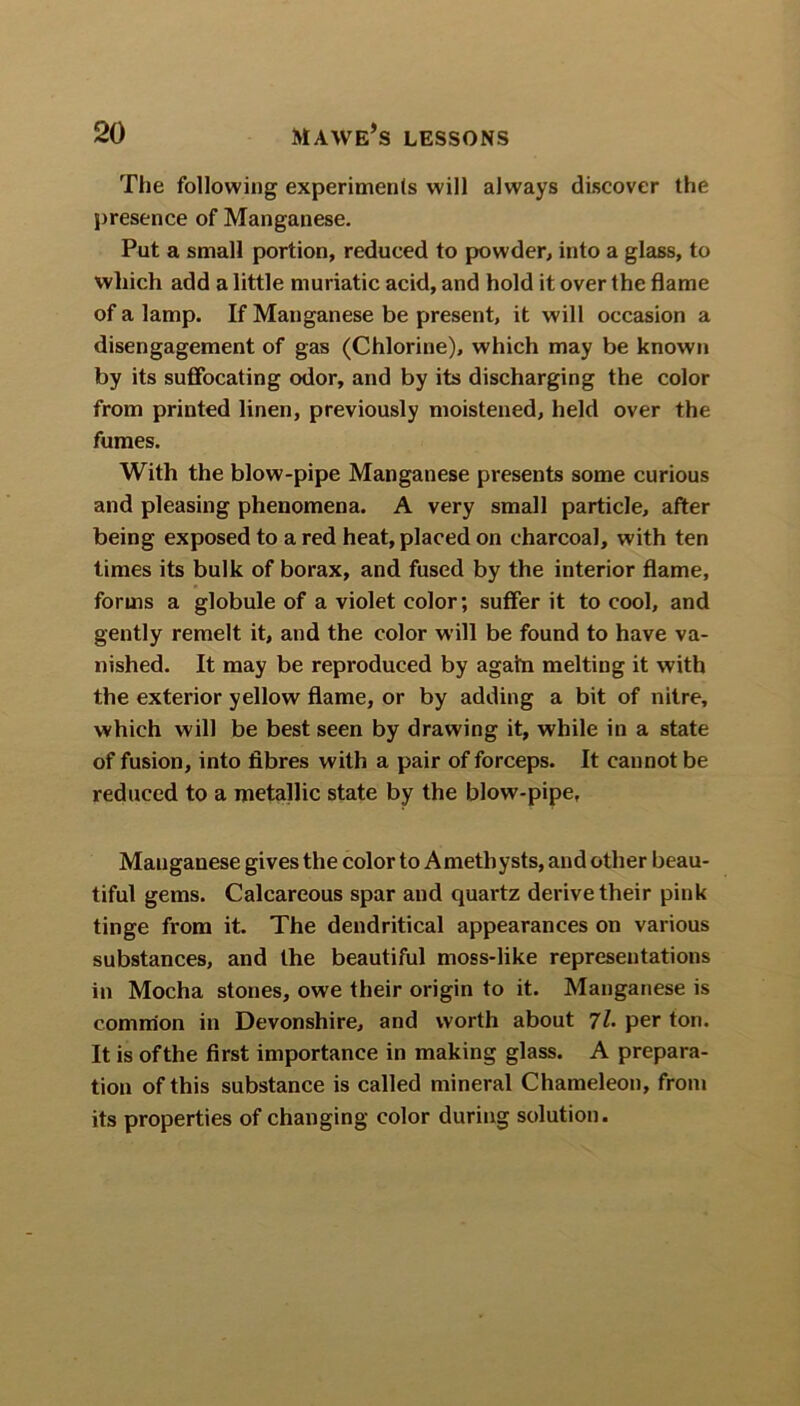 The following experiments will always discover the presence of Manganese. Put a small portion, reduced to powder, into a glass, to which add a little muriatic acid, and hold it over the flame of a lamp. If Manganese be present, it will occasion a disengagement of gas (Chlorine), which may be known by its suffocating odor, and by its discharging the color from printed linen, previously moistened, held over the fumes. With the blow-pipe Manganese presents some curious and pleasing phenomena. A very small particle, after being exposed to a red heat, placed on charcoal, with ten times its bulk of borax, and fused by the interior flame, forms a globule of a violet color; suffer it to cool, and gently remelt it, and the color will be found to have va- nished. It may be reproduced by again melting it with the exterior yellow flame, or by adding a bit of nitre, which will be best seen by drawing it, while in a state of fusion, into fibres with a pair of forceps. It cannot be reduced to a metallic state by the blow-pipe, Mauganese gives the color to Amethysts, and other beau- tiful gems. Calcareous spar and quartz derive their pink tinge from it. The dendritical appearances on various substances, and the beautiful moss-like representations in Mocha stones, owe their origin to it. Manganese is common in Devonshire, and worth about 7l. per ton. It is of the first importance in making glass. A prepara- tion of this substance is called mineral Chameleon, from its properties of changing color during solution.