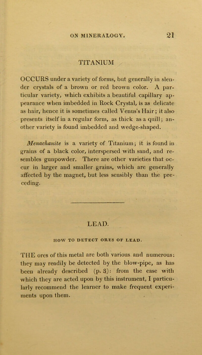 TITANIUM OCCURS under a variety of forms, but generally in slen- der crystals of a brown or red brown color. A par- ticular variety, which exhibits a beautiful capillary ap- pearance when imbedded in Rock Crystal, is as delicate as hair, hence it is sometimes called Venus’s Hair; it also presents itself in a regular form, as thick as a quill; an- other variety is found imbedded and wedge-shaped. Menachanite is a variety of Titanium; it is found in grains of a black color, interspersed with sand, and re- sembles gunpowder. There are other varieties that oc- cur in larger and smaller grains, which are generally affected by the magnet, but less sensibly than the pre- ceding. LEAD. HOW TO DETECT ORES OF LEAD. THE ores of this metal are both various and numerous; they may readily be detected by the blow-pipe, as has been already described (p. 3): from the ease with which they are acted upon by this instrument, I particu- larly recommend the learner to make frequent experi- ments upon them.