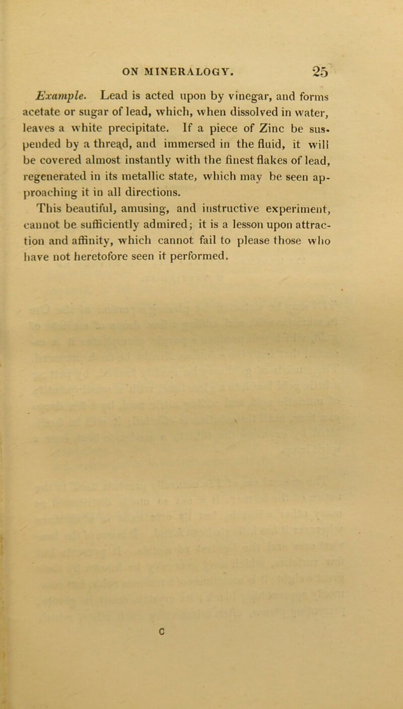 Example. Lead is acted upon by vinegar, and forms acetate or sugar of lead, which, when dissolved in water, leaves a white precipitate. If a piece of Zinc be sus- pended by a thread, and immersed in the fluid, it will be covered almost instantly with the finest flakes of lead, regenerated in its metallic state, which may be seen ap- proaching it in all directions. This beautiful, amusing, and instructive experiment, cannot be sufficiently admired; it is a lesson upon attrac- tion and affinity, which cannot fail to please those who have not heretofore seen it performed. C