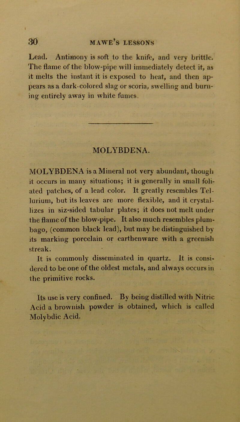 Lead. Antimony is soft to the knife, and very brittle. The flame of the blow-pipe will immediately detect it, as it melts the instant it is exposed to heat, and then ap- pears as a dark-colored slag or scoria, swelling and burn- ing entirely away in white fumes. MOLYBDENA. MOLYBDENA is a Mineral not very abundant, though it occurs in many situations; it is generally in small foli- ated patches, of a lead color. It greatly resembles Tel- lurium, but its leaves are more flexible, and it crystal- lizes in siz-sided tabular plates; it does not melt under the flame of the blow-pipe. It also much resembles plum- bago, (common black lead), but may be distinguished by its marking porcelain or earthenware with a greenish streak. It is commonly disseminated in quartz. It is consi- dered to be one of the oldest metals, and always occurs in the primitive rocks. Its use is very confined. By being distilled with Nitric Acid a brownish powder is obtained, which is called Molybdic Acid.