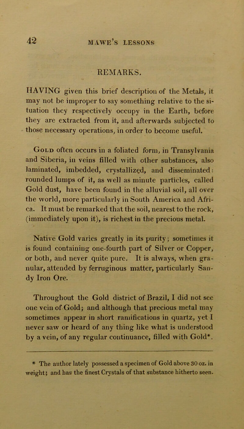 REMARKS. HAVING given this brief description of the Metals, it may not be improper to say something relative to the si- tuation they respectively occupy in the Earth, before they are extracted from it, and afterwards subjected to those necessary operations, in order to become useful. Gold often occurs in a foliated form, in Transylvania and Siberia, in veins filled with other substances, also laminated, imbedded, crystallized, and disseminated: rounded lumps of it, as well as minute particles, called Gold dust, have been found in the alluvial soil, all over the world, more particularly in South America and Afri- ca. It must be remarked that the soil, nearest to the rock, (immediately upon it), is richest in the precious metal. Native Gold varies greatly in its purity; sometimes it is found containing one-fourth part of Silver or Copper, or both, and never quite pure. It is always, when gra- nular, attended by ferruginous matter, particularly San- dy Iron Ore. Throughout the Gold district of Brazil, I did not see one vein of Gold; and although that precious metal may sometimes appear in short ramifications in quartz, yet I never saw or heard of any thing like what is understood by a vein, of any regular continuance, filled with Gold*. * The author lately possessed a specimen of Gold above 30 oz. in weight; and has the finest Crystals of that substance hitherto seen.