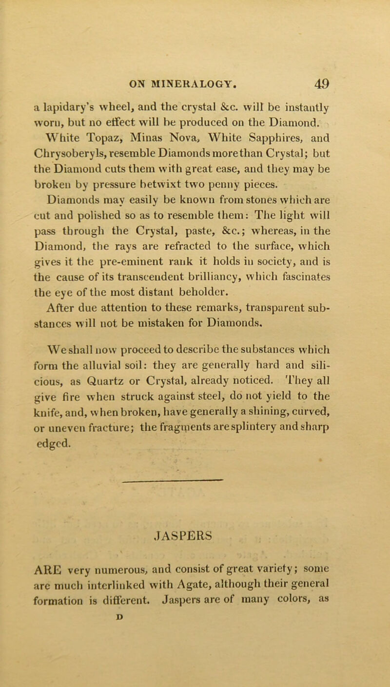 a lapidary’s wheel, and the crystal &c. will be instantly worn, but no effect will be produced on the Diamond. White Topaz, Minas Nova, White Sapphires, and Chrysoberyls, resemble Diamonds more than Crystal; but the Diamond cuts them with great ease, and they may be broken by pressure betwixt two penny pieces. Diamonds may easily be known from stones which are cut and polished so as to resemble them: The light will pass through the Crystal, paste, &c.; whereas, in the Diamond, the rays are refracted to the surface, which gives it the pre-eminent rank it holds in society, and is the cause of its transcendent brilliancy, which fascinates the eye of the most distant beholder. After due attention to these remarks, transparent sub- stances will not be mistaken for Diamonds. We shall now proceed to describe the substances which form the alluvial soil: they are generally hard and sili- cious, as Quartz or Crystal, already noticed. They all give fire when struck against steel, do not yield to the knife, and, when broken, have generally a shining, curved, or uneven fracture; the fragments are splintery and sharp edged. JASPERS ARE very numerous, and consist of great variety; some are much interlinked with Agate, although their general formation is different. Jaspers are of many colors, as D