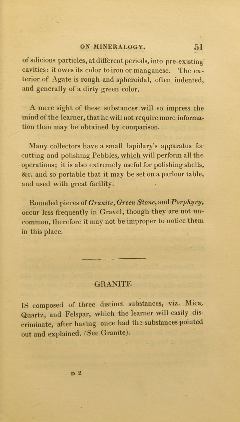 of silicious particles, at different periods, into pre-existing- cavities: it owes its color to iron or manganese. The ex- terior of Agate is rough and spheroidal, often indented, and generally of a dirty green color. A mere sight of these substances will so impress the mind of the learner, that he will not require more informa- tion than may be obtained by comparison. Many collectors have a small lapidary’s apparatus for cutting and polishing Pebbles, which will perform all the operations; it is also extremely useful for polishing shells, &c. and so portable that it may be set on a parlour table, and used with great facility. Rounded pieces of Granite, Green Stone, and Porphyry, occur less frequently in Gravel, though they are not un- common, therefore it may not be improper to notice them in this place. GRANITE IS composed of three distinct substances, viz. Mica, Quartz, and Felspar, which the learner will easily dis- criminate, after having once had the substances pointed out and explained. ('See Granite).