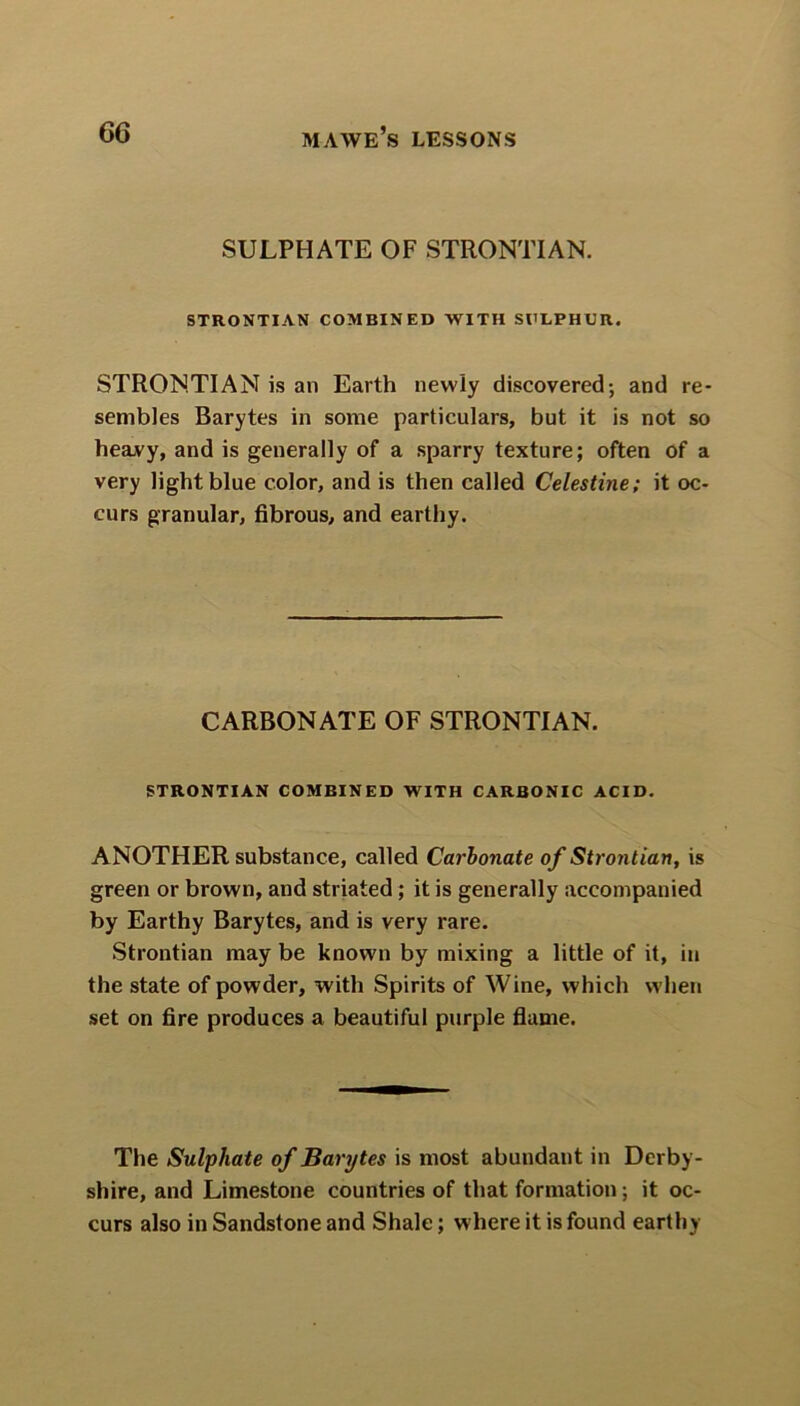 SULPHATE OF STRONTIAN. STRONTIAN COMBINED WITH SULPHUR. STRONTIAN is an Earth newly discovered-, and re- sembles Barytes in some particulars, but it is not so heavy, and is generally of a sparry texture; often of a very light blue color, and is then called Celestine; it oc- curs granular, fibrous, and earthy. CARBONATE OF STRONTIAN. STRONTIAN COMBINED WITH CARBONIC ACID. ANOTHER substance, called Carbonate of Strontian, is green or brown, and striated ; it is generally accompanied by Earthy Barytes, and is very rare. Strontian may be known by mixing a little of it, in the state of powder, with Spirits of Wine, which when set on fire produces a beautiful purple flame. The Sulphate of Barijtes is most abundant in Derby- shire, and Limestone countries of that formation; it oc- curs also in Sandstone and Shale; where it is found earthy