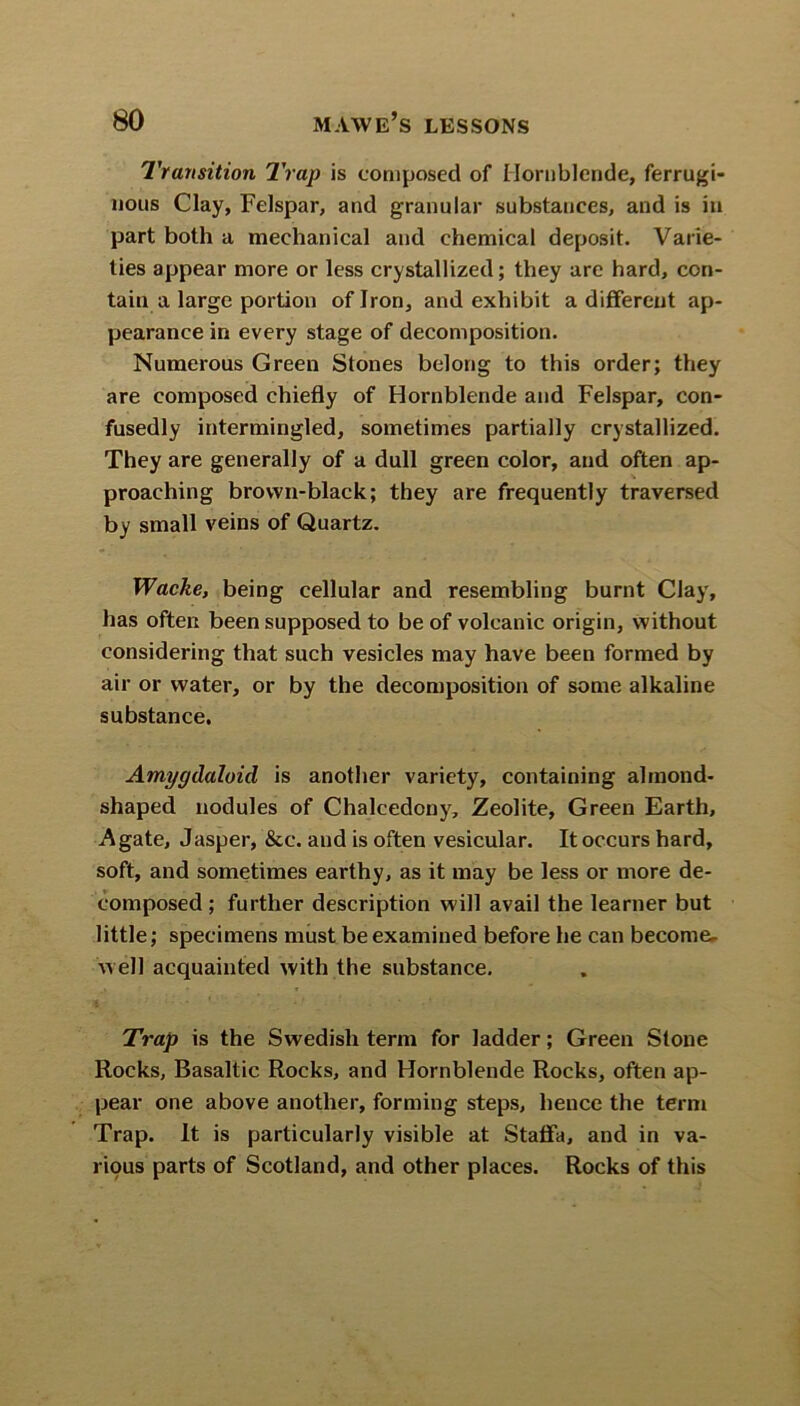 Transition Trap is composed of Hornblende, ferrugi- nous Clay, Felspar, and granular substances, and is in part both a mechanical and chemical deposit. Varie- ties appear more or less crystallized; they are hard, con- tain a large portion of Iron, and exhibit a different ap- pearance in every stage of decomposition. Numerous Green Stones belong to this order; they are composed chiefly of Hornblende and Felspar, con- fusedly intermingled, sometimes partially crystallized. They are generally of a dull green color, and often ap- proaching brown-black; they are frequently traversed by small veins of Quartz. Waclie, being cellular and resembling burnt Clay, has often been supposed to be of volcanic origin, without considering that such vesicles may have been formed by air or water, or by the decomposition of some alkaline substance. Amygdaloid is another variety, containing almond- shaped nodules of Chalcedony, Zeolite, Green Earth, Agate, Jasper, &c. and is often vesicular. It occurs hard, soft, and sometimes earthy, as it may be less or more de- composed ; further description will avail the learner but little; specimens must be examined before he can become- well acquainted with the substance. Trap is the Swedish term for ladder; Green Stone Rocks, Basaltic Rocks, and Hornblende Rocks, often ap- pear one above another, forming steps, heuce the term Trap. It is particularly visible at Staffa, and in va- rious parts of Scotland, and other places. Rocks of this