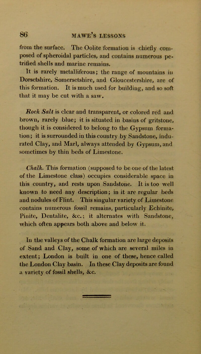 from the surface. The Oolite formation is chiefly com- posed of spheroidal particles, and contains numerous pe- trified shells and marine remains. It is rarely metalliferous; the range of mountains in Dorsetshire, Somersetshire, and Gloucestershire, are of this formation. It is much used for building, and so soft that it may be cut with a saw. Rock Salt is clear and transparent, or colored red and brown, rarely blue; it is situated in basins of gritstone, though it is considered to belong to the Gypsum forma- tion ; it is surrounded in this country by Sandstone, indu- rated Clay, and Marl, always attended by Gypsum, and sometimes by thin beds of Limestone. Chalk. This formation (supposed to be one of the latest of the Limestone class) occupies considerable space in this country, and rests upon Sandstone. It is too well known to need any description; in it are regular beds and nodules of Flint. This singular variety of Limestone contains numerous fossil remains, particularly Echinite, Pinite, Dentalite, &c.; it alternates with Sandstone, which often appears both above and below it. In the valleys of the Chalk formation are large deposits of Sand and Clay, some of which are several miles in extent; London is built in one of these, hence called the London Clay basin. In these Clay deposits are found a variety of fossil shells, &c.