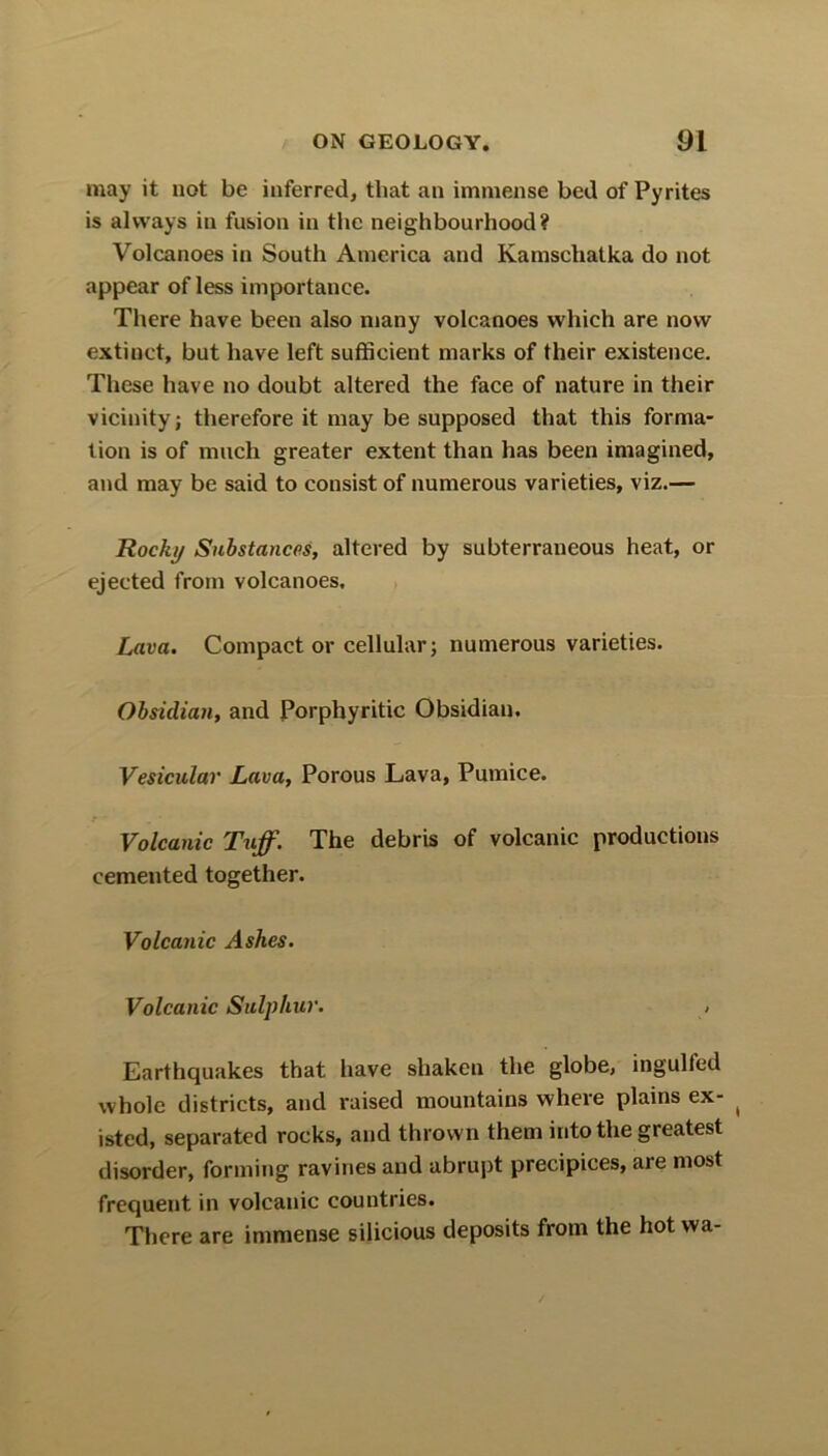 may it not be inferred, that an immense bed of Pyrites is always in fusion in the neighbourhood? Volcanoes in South America and Kamschatka do not appear of less importance. There have been also many volcanoes which are now extinct, but have left sufficient marks of their existence. These have no doubt altered the face of nature in their vicinity; therefore it may be supposed that this forma- tion is of much greater extent than has been imagined, and may be said to consist of numerous varieties, viz.— Rocky Substances, altered by subterraneous heat, or ejected from volcanoes. Lava. Compact or cellular; numerous varieties. Obsidian, and Porphyritic Obsidian. Vesicular Lava, Porous Lava, Pumice. Volcanic Tuff. The debris of volcanic productions cemented together. Volcanic Ashes. Volcanic Sulphur. , Earthquakes that have shaken the globe, ingulfed whole districts, and raised mountains where plains ex- ( isted, separated rocks, and thrown them into the greatest disorder, forming ravines and abrupt precipices, are most frequent in volcanic countries. There are immense silicious deposits from the hot wa-