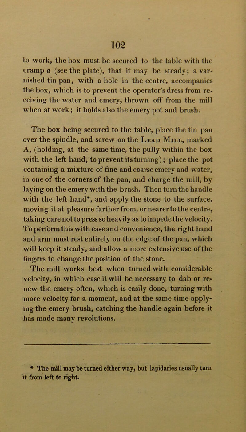 lo work, the box must be secured to the table with the cramp® (see the plate), that it may be steady; a var- nished tin pan, with a hole in the centre, accompanies the box, which is to prevent the operator’s dress from re- ceiving the water and emery, thrown off from the mill when at work; it holds also the emery pot and brush. The box being secured to the table, place the tin pan over the spindle, and screw on the Lead Mill, marked A, (holding, at the same time, the pully within the box with the left hand, to prevent its turning); place the pot containing a mixture of fine and coarse emery and water, in one of the corners of the pan, and charge the mill, by laying on the emery with the brush. Then turn the handle with the left hand*, and apply the stone to the surface, moving it at pleasure farther from, or nearer to the centre, tak ing care not to press so heav ily as to impede the velocity. To perform this with ease and convenience, the right hand and arm must rest entirely on the edge of the pan, which will keep it steady, and allow a more extensive use of the fingers to change the position of the stone. The mill works best when turned with considerable velocity, in which case it will be necessary to dab or re- new the emery often, which is easily done, turning with more velocity for a moment, and at the same time apply- ing the emery brush, catching the handle again before it has made many revolutions. * The mill may be turned either way, but lapidaries usually turn it from left to right.