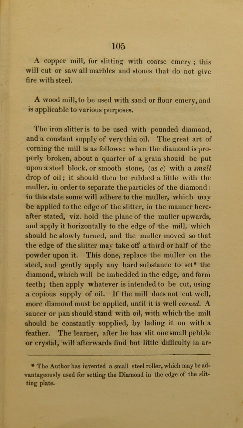 A copper mill, for slitting with coarse emery ; this will cut or saw all marbles and stones that do not give fire with steel. A wood mill, to be used with sand or flour emery, and rs applicable to various purposes. The iron slitter is to be used with pounded diamond, and a constant supply of very thin oil. The great art of corning the mill is as follows: when the diamond is pro- perly broken, about a quarter of a grain should be put upon a steel block, or smooth stone, (as e) with a small drop of oil; it should then be rubbed a little with the muller, in order to separate the particles of the diamond : in this state some will adhere to the muller, which may be applied to the edge of the slitter, in the manner here- after stated, viz. hold the plane of the muller upwards, and apply it horizontally to the edge of the mill, which should be slowly turned, and the muller moved so that the edge of the slitter may take off a third or half of the powder upon it. This done, replace the muller on the steel, and gently apply any hard substance to set* the diamond, which will be imbedded in the edge, and form teeth; then apply whatever is intended to be cut, using a copious supply of oil. If the mill does not cut well, more diamond must be applied, until it is well corned. A saucer or pan should stand with oil, with which the mill should be constantly supplied, by lading it on with a feather. The learner, after he has slit one small pebble or crystal, will afterwards find but little difficulty in ar- * The Author has invented a small steel roller, which may be ad- vantageously used for setting the Diamond in the edge of the slit- ting plate.