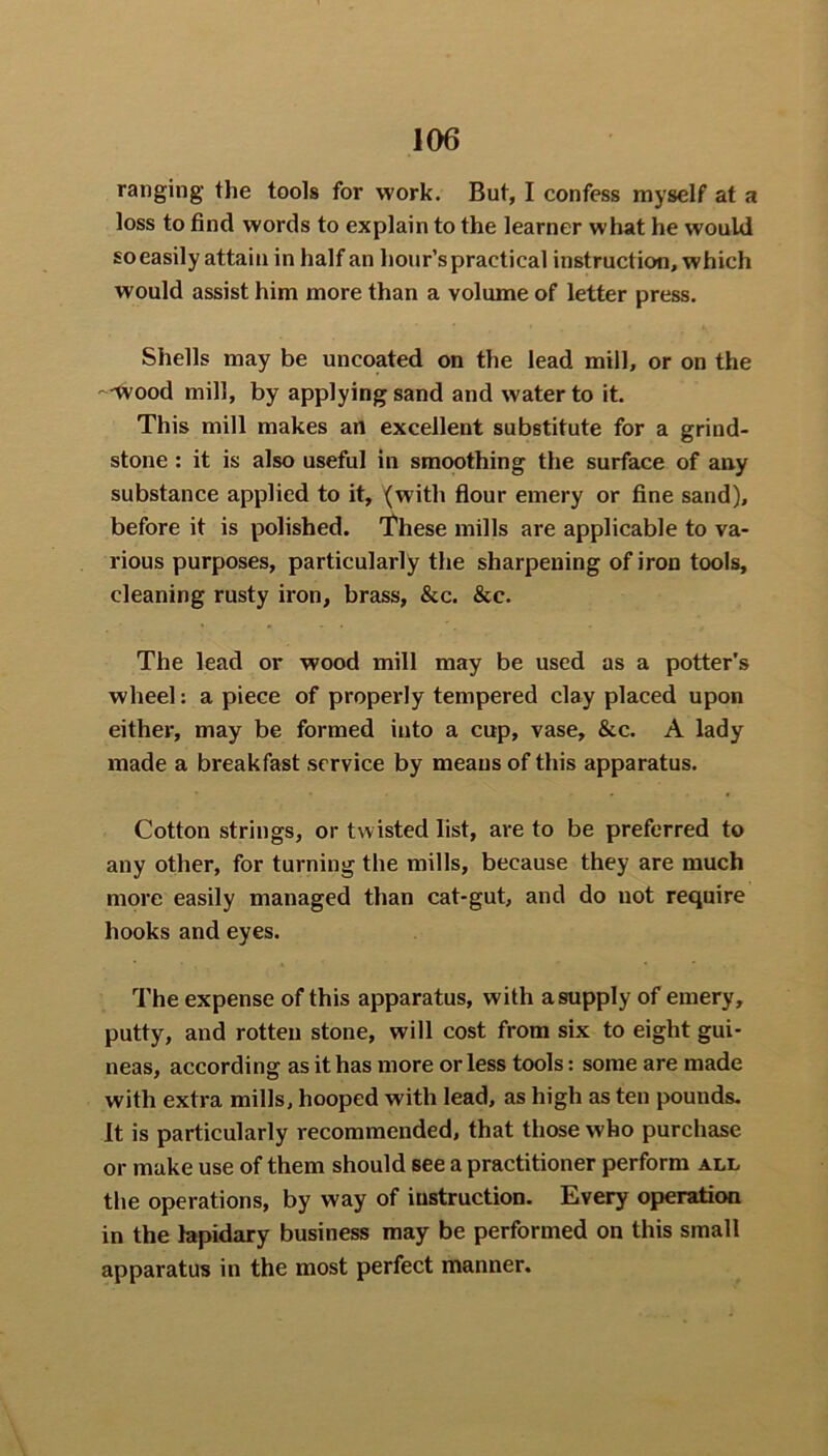 ranging the tools for work. But, I confess myself at a loss to find words to explain to the learner what he would so easily attain in half an hour’s practical instruction, which would assist him more than a volume of letter press. Shells may be uncoated on the lead mill, or on the —wood mill, by applying sand and water to it. This mill makes an excellent substitute for a grind- stone : it is also useful in smoothing the surface of any substance applied to it, (with flour emery or fine sand), before it is polished. These mills are applicable to va- rious purposes, particularly the sharpening of iron tools, cleaning rusty iron, brass, &c. &c. The lead or wood mill may be used as a potter’s wheel: apiece of properly tempered clay placed upon either, may be formed into a cup, vase, &c. A lady made a breakfast service by means of this apparatus. Cotton strings, or twisted list, are to be preferred to any other, for turning the mills, because they are much more easily managed than cat-gut, and do not require hooks and eyes. The expense of this apparatus, with a supply of emery, putty, and rotten stone, will cost from six to eight gui- neas, according as it has more or less tools: some are made with extra mills, hooped with lead, as high as ten pounds. It is particularly recommended, that those who purchase or make use of them should see a practitioner perform all the operations, by way of instruction. Every operation in the lapidary business may be performed on this small apparatus in the most perfect manner.