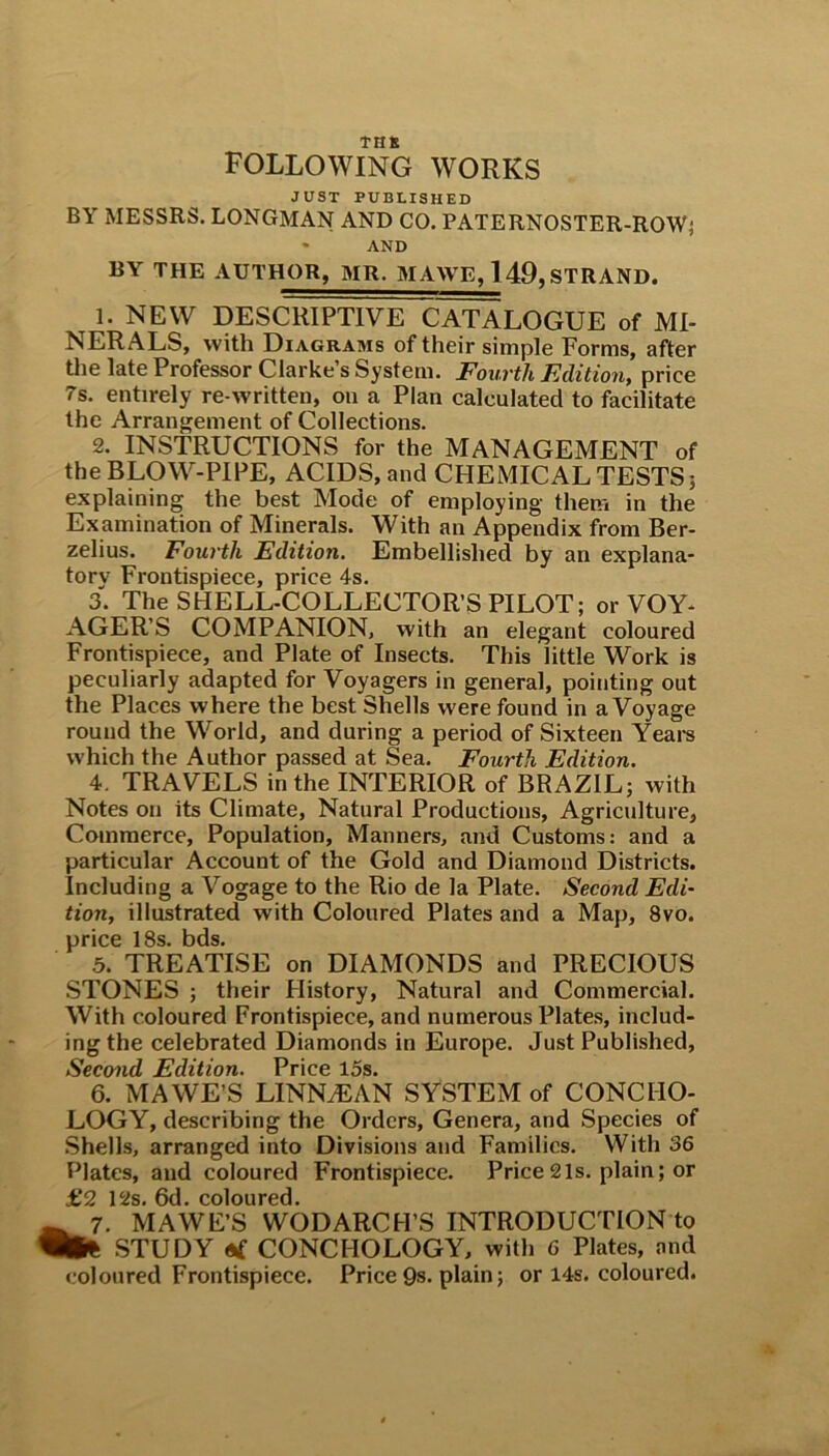 THE following works JUST PUBLISHED BY MESSRS. LONGMAN AND CO. PATERNOSTER-ROW; * AND BY THE AUTHOR, MR. MAWE, 149, STRAND. 1. NEW DESCRIPTIVE CATALOGUE of MI- NERALS, with Diagrams of their simple Forms, after the late Professor Clarke s System. Fourth Edition, price 7s. entirely re-written, on a Plan calculated to facilitate the Arrangement of Collections. 2. INSTRUCTIONS for the MANAGEMENT of the BLOW-PIPE, ACIDS, and CHEMICAL TESTS; explaining the best Mode of employing them in the Examination of Minerals. With an Appendix from Ber- zelius. Fourth Edition. Embellished by an explana- tory Frontispiece, price 4s. 3. The SHELL-COLLECTOR’S PILOT; or VOY- AGER’S COMPANION, with an elegant coloured Frontispiece, and Plate of Insects. This little Work is peculiarly adapted for Voyagers in general, pointing out the Places where the best Shells were found in a Voyage round the World, and during a period of Sixteen Years which the Author passed at Sea. Fourth Edition. 4. TRAVELS in the INTERIOR of BRAZIL; with Notes on its Climate, Natural Productions, Agriculture, Commerce, Population, Manners, and Customs: and a particular Account of the Gold and Diamond Districts. Including a Vogage to the Rio de la Plate. Second Edi- tion, illustrated with Coloured Plates and a Map, 8vo. price 18s. bds. 5. TREATISE on DIAMONDS and PRECIOUS STONES ; their History, Natural and Commercial. With coloured Frontispiece, and numerous Plates, includ- ing the celebrated Diamonds in Europe. Just Published, Second Edition. Price 15s. 6. MAWE’S LINNJEAN SYSTEM of CONCHO- LOGY, describing the Orders, Genera, and Species of Shells, arranged into Divisions and Families. With 36 Plates, and coloured Frontispiece. Price21s. plain; or £2 12s. 6d. coloured. 7. MAWE’S WODARCH’S INTRODUCTION to W* STUDY «£ CONCHOLOGY, with 6 Plates, and coloured Frontispiece. Price 9s. plain; or 14s. coloured.