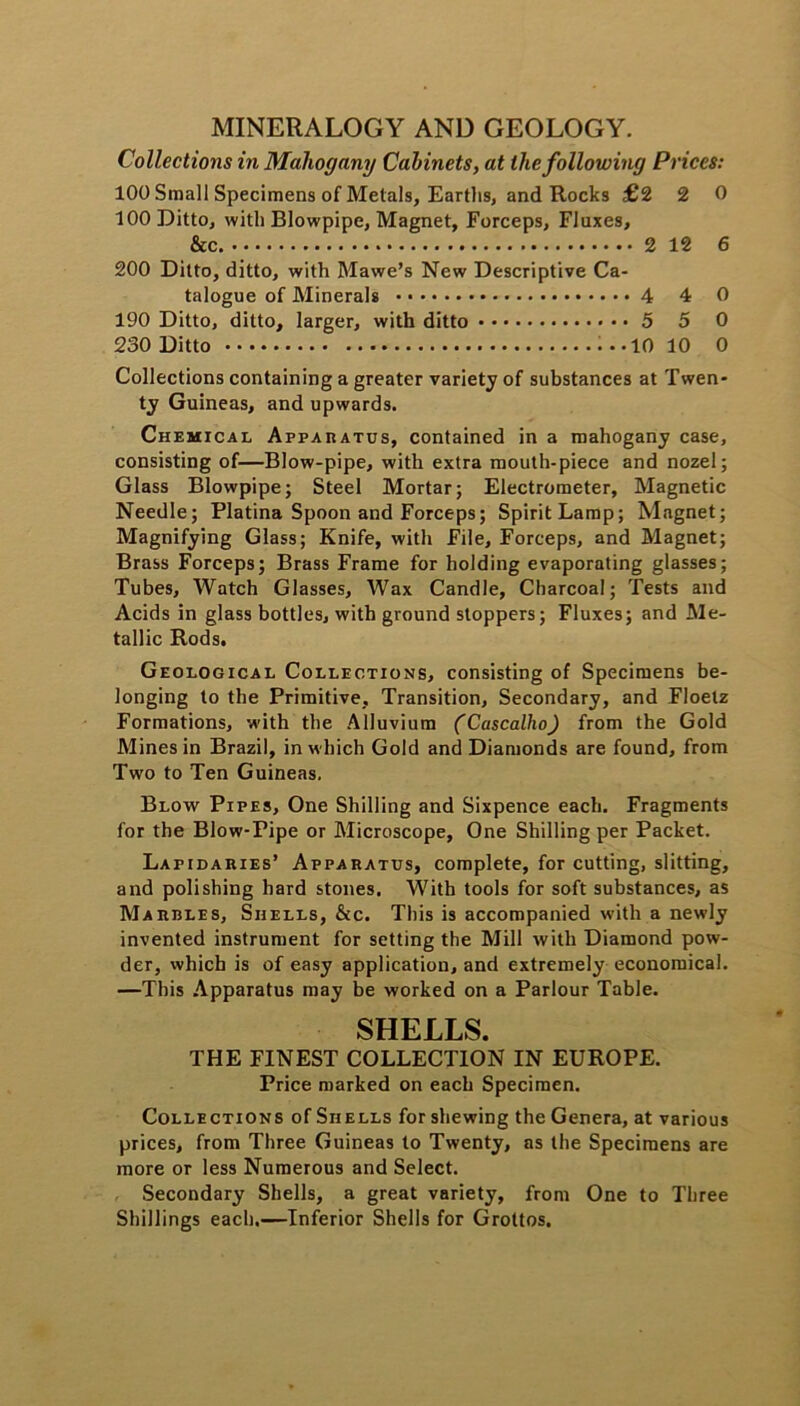 MINERALOGY AND GEOLOGY. Collections in Mahogany Cabinets, at the following Prices: 100 Small Specimens of Metals, Earths, and Rocks £2 2 0 100 Ditto, with Blowpipe, Magnet, Forceps, Fluxes, &c. 2 12 6 200 Ditto, ditto, with Mawe’s New Descriptive Ca- talogue of Minerals 4 4 0 190 Ditto, ditto, larger, with ditto < • • 5 5 0 230 Ditto i --10 10 0 Collections containing a greater variety of substances at Twen- ty Guineas, and upwards. Chemical Apparatus, contained in a mahogany case, consisting of—Blow-pipe, with extra mouth-piece and nozel; Glass Blowpipe; Steel Mortar; Electrometer, Magnetic Needle; Platina Spoon and Forceps; Spirit Lamp; Magnet; Magnifying Glass; Knife, with File, Forceps, and Magnet; Brass Forceps; Brass Frame for holding evaporating glasses; Tubes, Watch Glasses, Wax Candle, Charcoal; Tests and Acids in glass bottles, with ground stoppers; Fluxes; and Me- tallic Rods. Geological Collections, consisting of Specimens be- longing to the Primitive, Transition, Secondary, and Floelz Formations, with the Alluvium (Cascalho) from the Gold Mines in Brazil, in which Gold and Diamonds are found, from Two to Ten Guineas. Blow Pipes, One Shilling and Sixpence each. Fragments for the Blow-Pipe or Microscope, One Shilling per Packet. Lapidaries’ Apparatus, complete, for cutting, slitting, and polishing hard stones. With tools for soft substances, as Marbles, Shells, &c. This is accompanied with a newly invented instrument for setting the Mill with Diamond pow- der, which is of easy application, and extremely economical. —This Apparatus may be worked on a Parlour Table. SHELLS. THE FINEST COLLECTION IN EUROPE. Price marked on each Specimen. Collections of Shells for shewing the Genera, at various prices, from Three Guineas to Twenty, as the Specimens are more or less Numerous and Select. Secondary Shells, a great variety, from One to Three Shillings each.—Inferior Shells for Grottos.