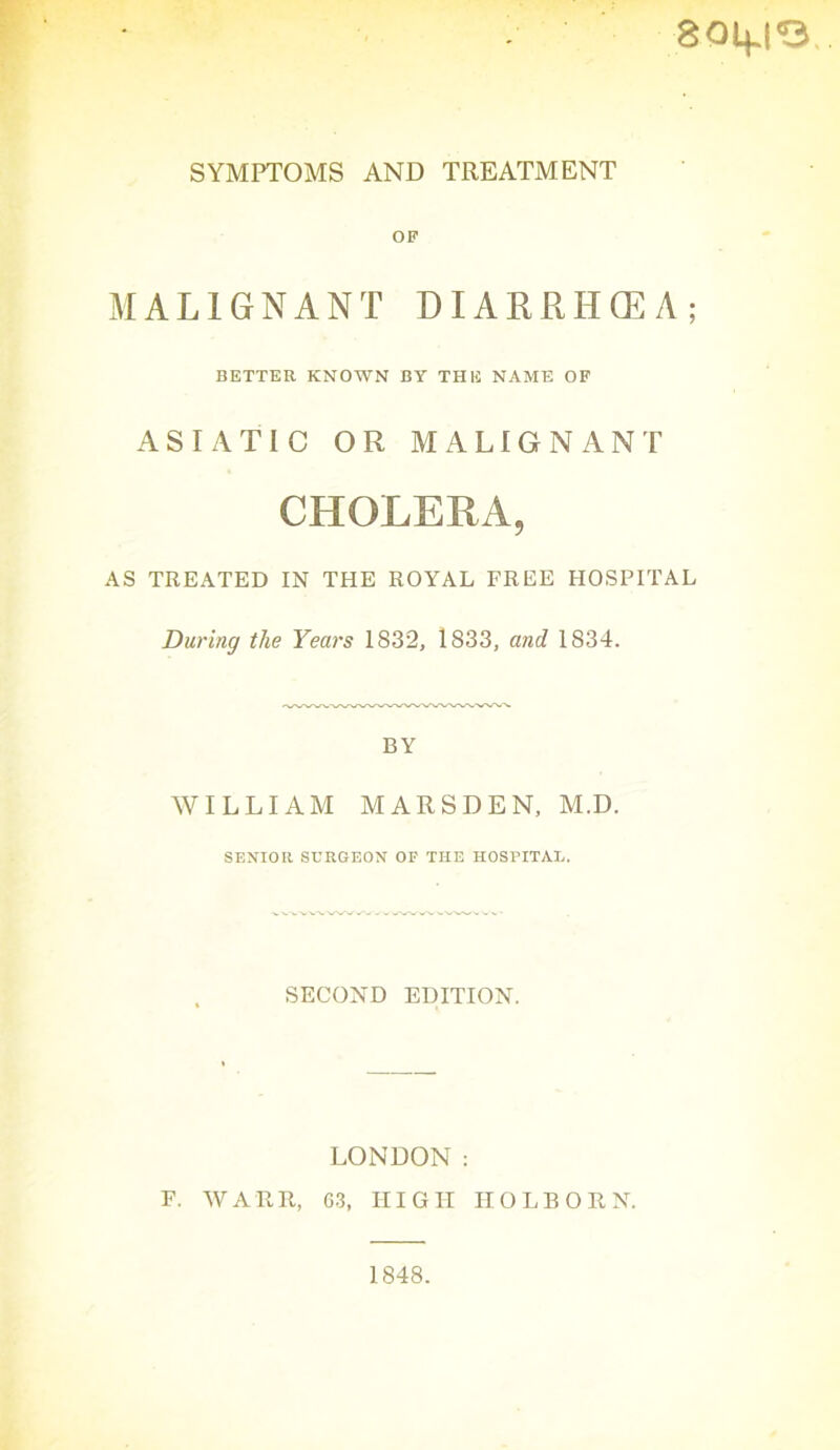 8014.1'S SYMPTOMS AND TREATMENT OF MALIGNANT DIARRHOEA; BETTER KNOWN BY THE NAME OF ASIATIC OR MALIGNANT CHOLERA, AS TREATED IN THE ROYAL FREE HOSPITAL During the Years 1832, 1833, and 1834. BY WILLIAM MARSDEN, M.D. SENIOR SERGEON OP THE HOSPITAL. SECOND EDITION. LONDON : F. WARR, G3, HIGH HOLBORN. 1848.