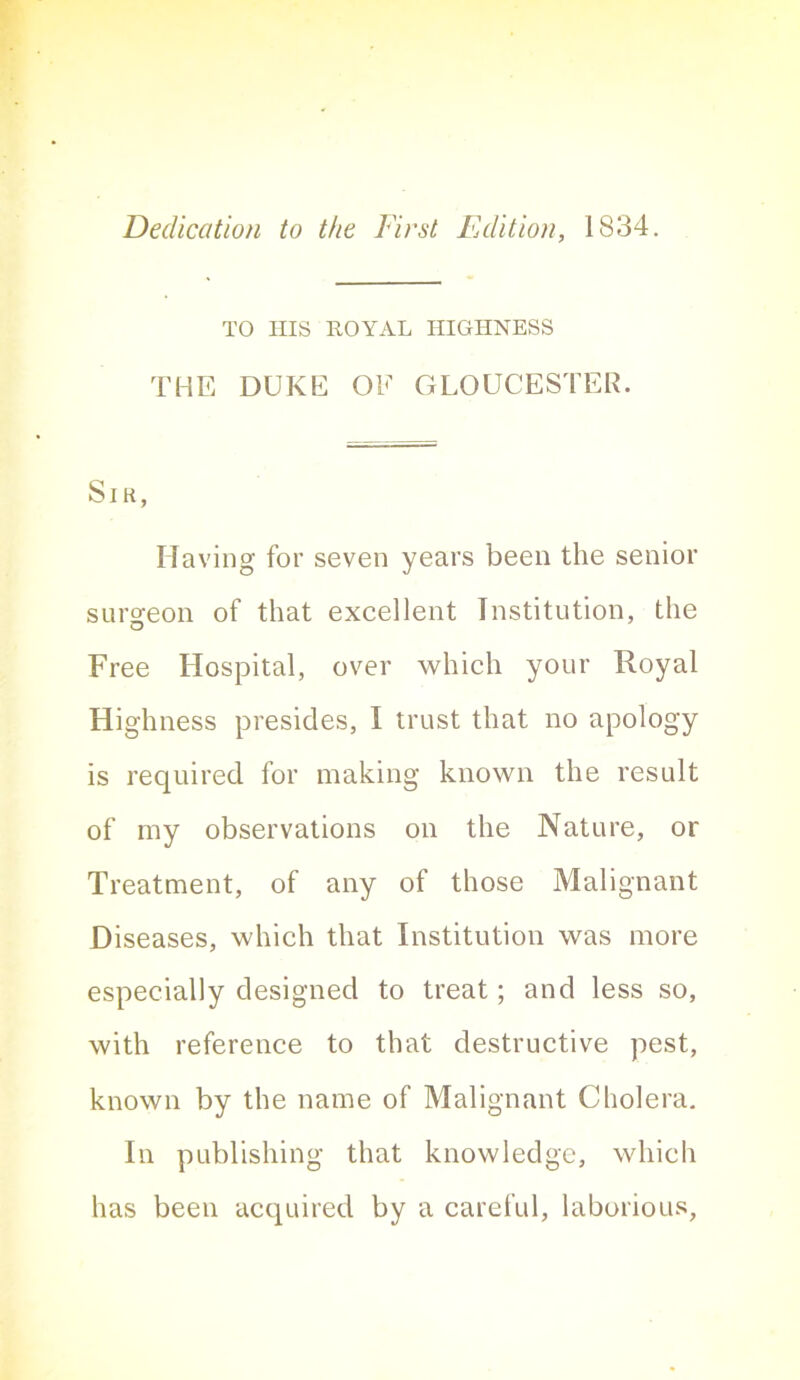 Dedication to the First Edition, 1834. TO Ills HOYAL HIGHNESS THE DUKE OE GLOUCESTER. SiK, Having for seven years been the senior surgeon of that excellent Institution, the Free Hospital, over which your Royal Highness presides, I trust that no apology is required for making known the result of my observations on the Nature, or Treatment, of any of those Malignant Diseases, which that Institution was more especially designed to treat; and less so, with reference to that destructive pest, known by the name of Malignant Cholera. In publishing that knowledge, which has been acquired by a careful, laborious,