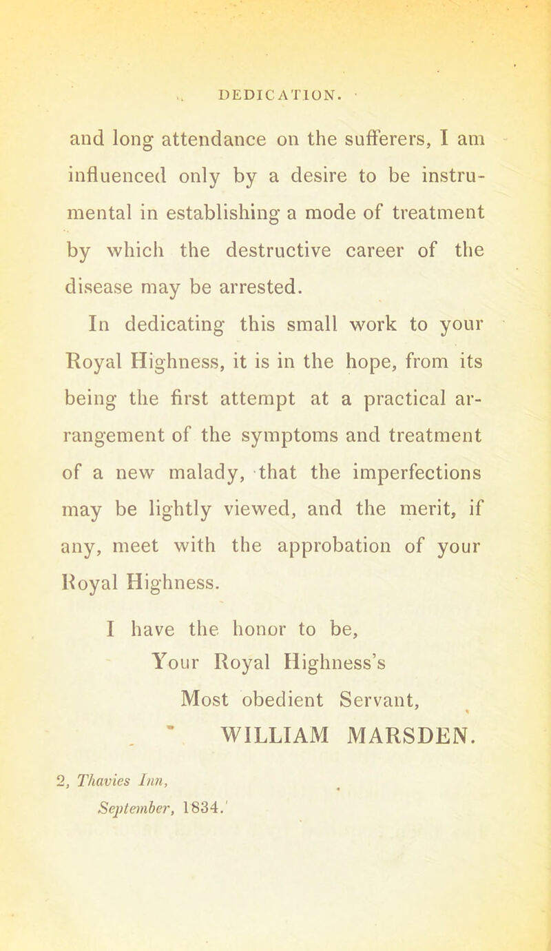 and long attendance on the sufferers, I am influenced only by a desire to be instru- mental in establishing a mode of treatment by which the destructive career of the disease may be arrested. In dedicating this small work to your Royal Highness, it is in the hope, from its being the first attempt at a practical ar- rangement of the symptoms and treatment of a new malady, that the imperfections may be lightly viewed, and the merit, if any, meet with the approbation of your Royal Highness. I have the honor to be. Your Royal Highness’s Most obedient Servant, WILLIAM MARSDEN. 2, Thavies Inn, September, 1834.'