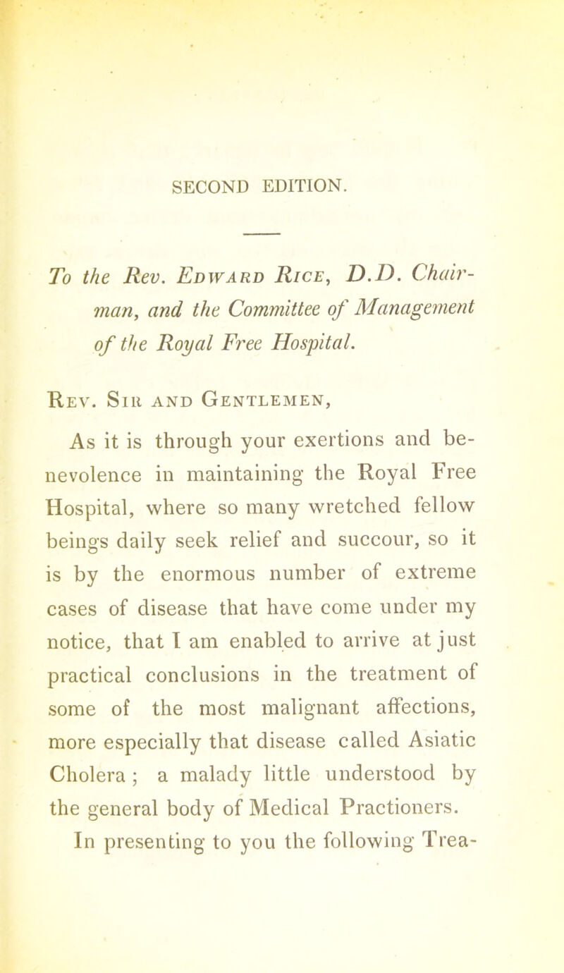 SECOND EDITION. To the Rev. Edward Rice, D.D. Chah'- man, and the Committee of Management of the Royal Free Hospital. Rev. Sir and Gentlemen, As it is through your exertions and be- nevolence in maintaining the Royal Free Hospital, where so many wretched fellow beings daily seek relief and succour, so it is by the enormous number of extreme cases of disease that have come under my notice, that I am enabled to arrive at just practical conclusions in the treatment of some of the most malignant affections, more especially that disease called Asiatic Cholera ; a malady little understood by the general body of Medical Practioners. In presenting to you the following Trea-