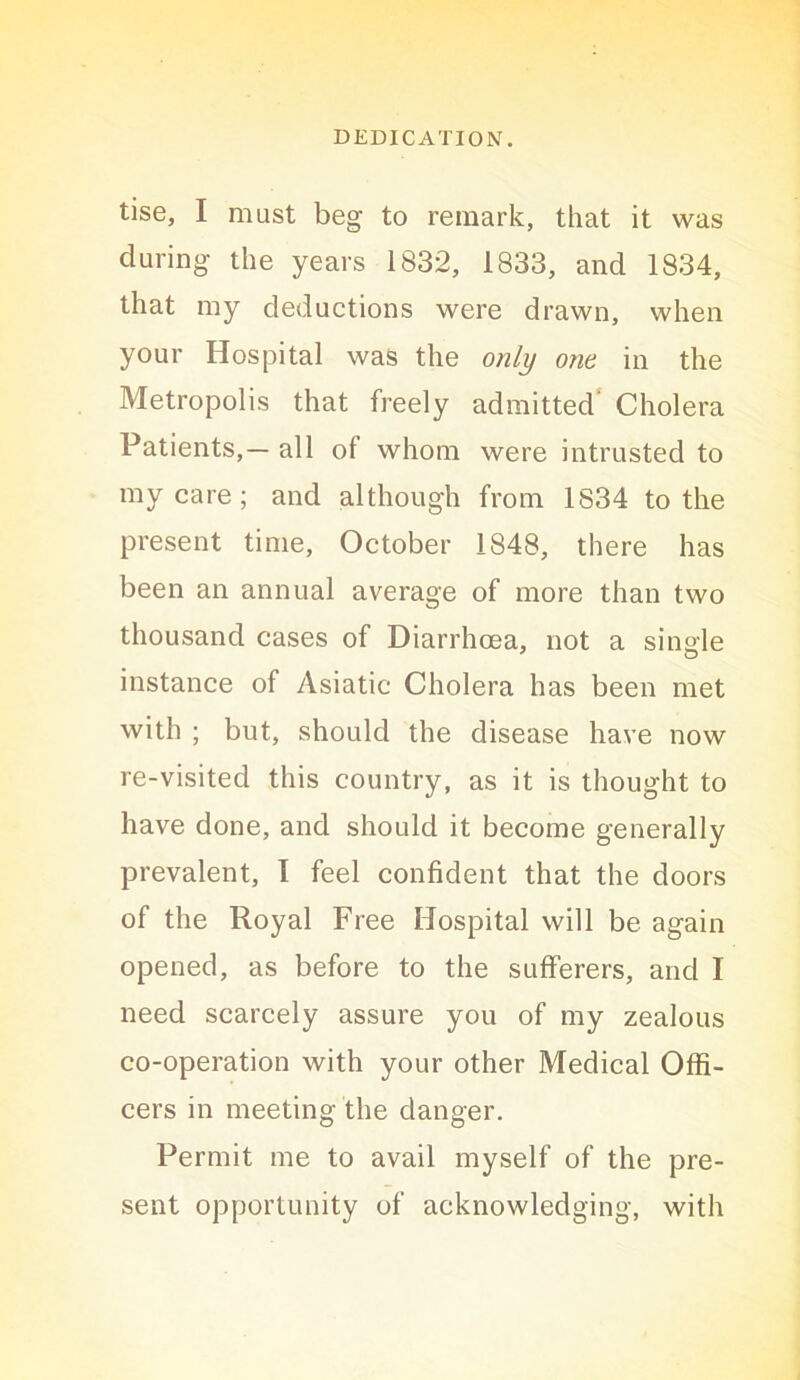 tise, I must beg to remark, that it was during the years 1832, 1833, and 1834, that my deductions were drawn, when your Hospital was the only one in the Metropolis that freely admitted* Cholera Patients,— all of whom were intrusted to my care; and although from 1834 to the present time, October 1848, there has been an annual average of more than two thousand cases of Diarrhoea, not a sinale instance of Asiatic Cholera has been met with ; but, should the disease have now re-visited this country, as it is thought to have done, and should it become generally prevalent, 1 feel confident that the doors of the Royal Free Hospital will be again opened, as before to the sufferers, and I need scarcely assure you of my zealous co-operation with your other Medical Offi- cers in meeting the danger. Permit me to avail myself of the pre- sent opportunity of acknowledging, with