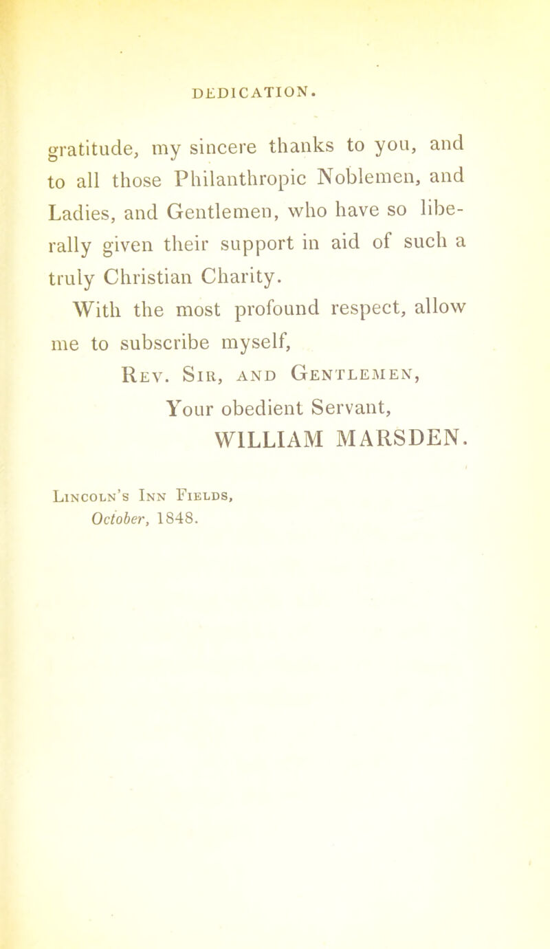 gratitude, my sincere thanks to you, and to all those Philanthropic Noblemen, and Ladies, and Gentlemen, who have so libe- rally given their support in aid of such a truly Christian Charity. With the most profound respect, allow me to subscribe myself, Rev. Sir, and Gentlemen, Your obedient Servant, WILLIAM MARSDEN. Lincoln’s Inn Fields, October, 1848.