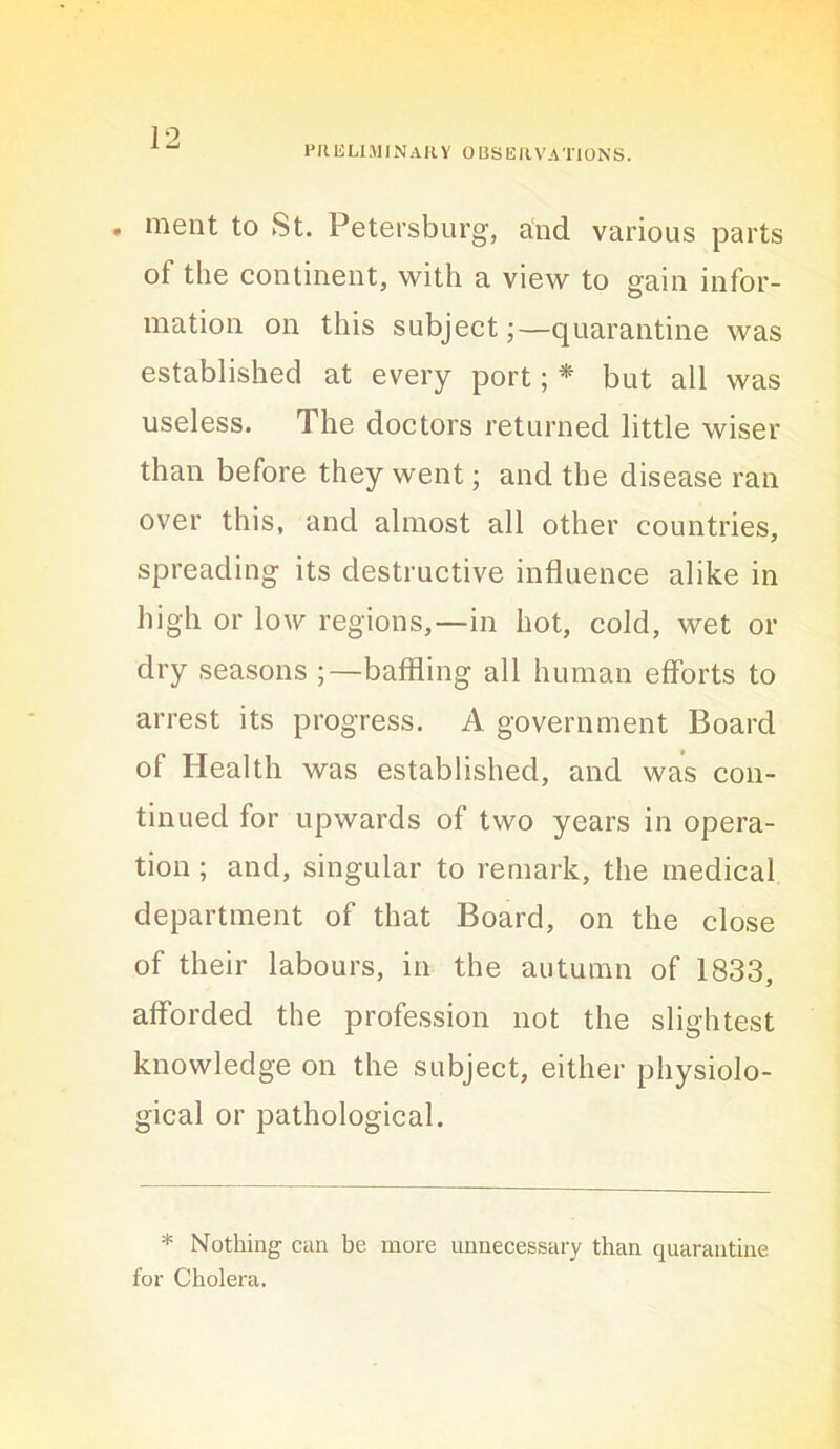 FIIULIMINAIIV OBSERVATIONS. . ment to St. Petersburg, a'nd various parts of the continent, with a view to gain infor- mation on this subject;—quarantine was established at every port; * but all was useless. The doctors returned little wiser than before they went; and the disease ran over this, and almost all other countries, spreading its destructive influence alike in high or low regions,—in hot, cold, wet or dry seasons ;—baffling all human efforts to arrest its progress. A government Board of Health was established, and was con- tinued for upwards of two years in opera- tion ; and, singular to remark, the medical department of that Board, on the close of their labours, in the autumn of 1833, afforded the profession not the slightest knowledge on the subject, either physiolo- gical or pathological. * Nothing can be more unnecessary than quarantine for Cholera.