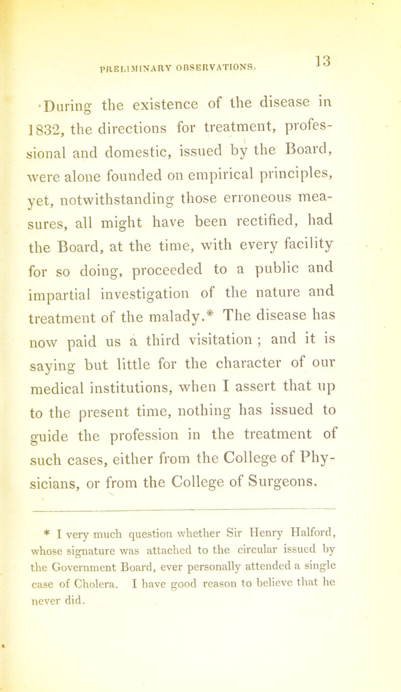 ]3 •During the existence of the disease in 1832, the directions for treatment, profes- sional and domestic, issued by the Board, were alone founded on empirical principles, yet, notwithstanding those erroneous mea- sures, all might have been rectified, had the Board, at the time, with every facility for so doing, proceeded to a public and impartial investigation of the nature and treatment of the malady.* The disease has now paid us a third visitation ; and it is saying but little for the character of our medical institutions, when I assert that up to the present time, nothing has issued to guide the profession in the treatment of such cases, either from the College of Phy- sicians, or from the College of Surgeons. * I very much question whether Sir Henry Halford, whose signature was attached to the circular issued by the Government Board, ever personally attended a single case of Cholera. I have good reason to believe that he never did.