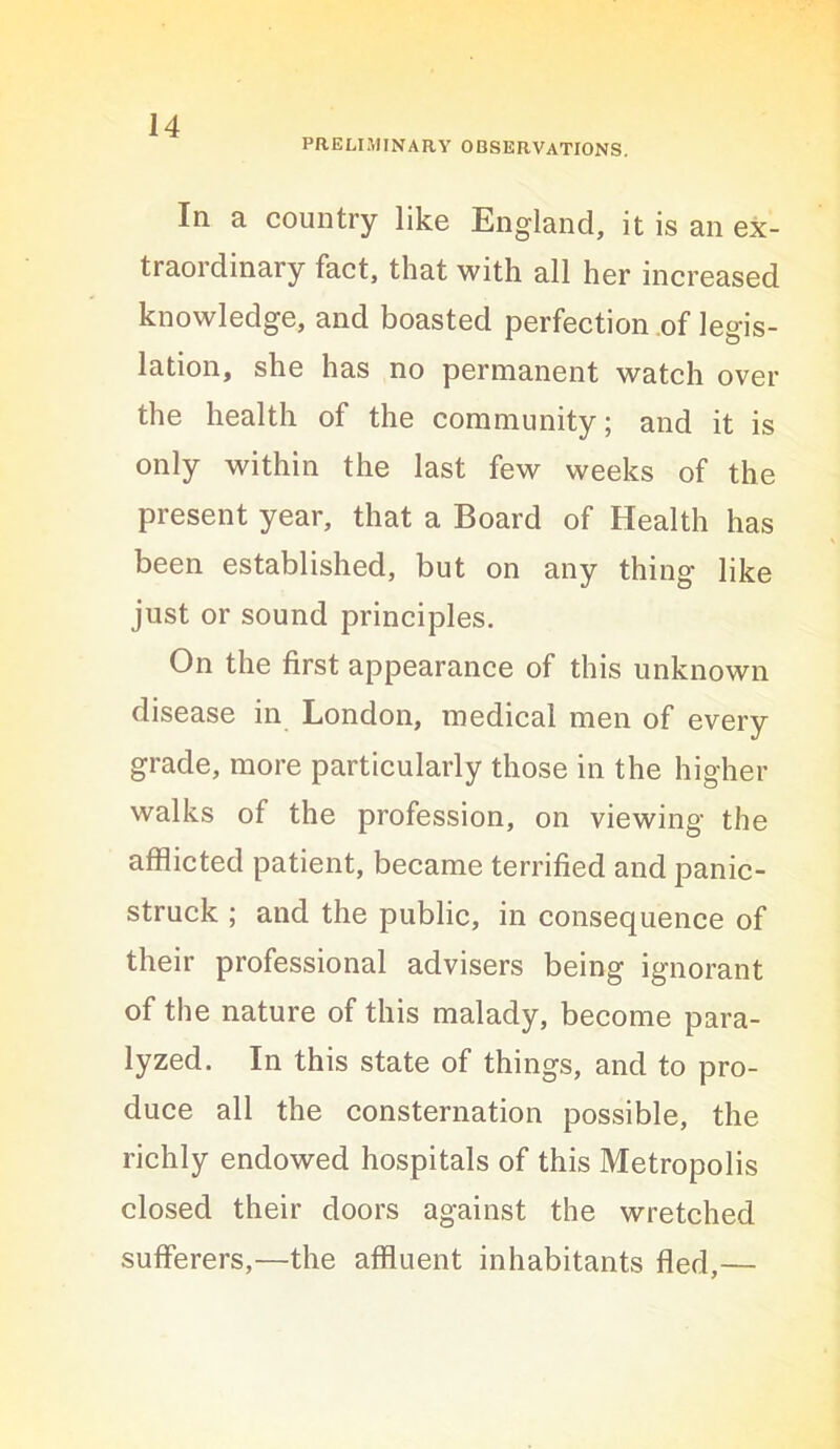 PRELIMINARY OBSERVATIONS. In a country like England, it is an ex- traordinary fact, that with all her increased knowledge, and boasted perfection .of legis- lation, she has no permanent watch over the health of the community; and it is only within the last few weeks of the present year, that a Board of Health has been established, but on any thing like just or sound principles. On the first appearance of this unknown disease in London, medical men of every grade, more particularly those in the higher walks of the profession, on viewing the afflicted patient, became terrified and panic- struck ; and the public, in consequence of their professional advisers being ignorant of the nature of this malady, become para- lyzed. In this state of things, and to pro- duce all the consternation possible, the richly endowed hospitals of this Metropolis closed their doors against the wretched sufferers,—the affluent inhabitants fled,—