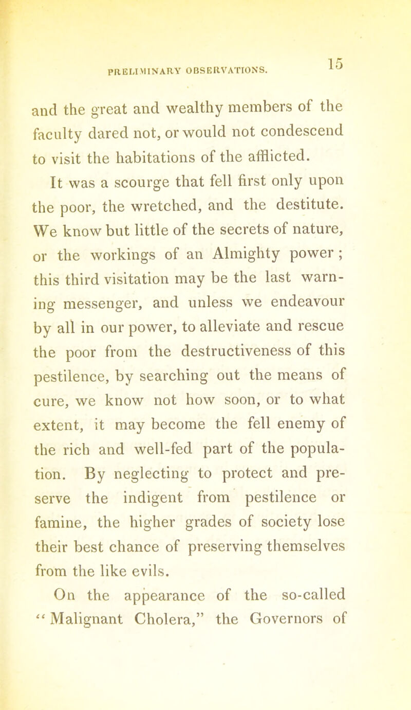 and the great and wealthy members of the faculty dared not, or would not condescend to visit the habitations of the afflicted. It was a scourge that fell first only upon the poor, the wretched, and the destitute. We know but little of the secrets of nature, or the workings of an Almighty power ; this third visitation may be the last warn- ing messenger, and unless we endeavour by all in our power, to alleviate and rescue the poor from the destructiveness of this pestilence, by searching out the means of cure, we know not how soon, or to what extent, it may become the fell enemy of the rich and well-fed part of the popula- tion. By neglecting to protect and pre- serve the indigent from pestilence or famine, the higher grades of society lose their best chance of preserving themselves from the like evils. On the appearance of the so-called “ Malignant Cholera,” the Governors of