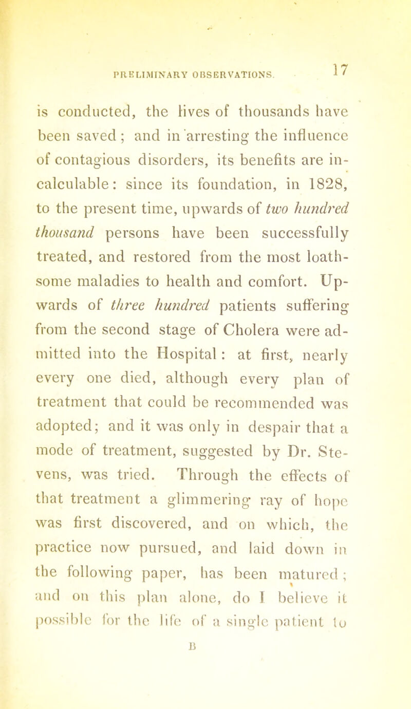 is conducted, the lives of thousands have been saved; and in arresting the influence of contagious disorders, its benefits are in- calculable : sinee its foundation, in 1828, to the present time, upwards of two hundred thousand persons have been successfully treated, and restored from the most loath- some maladies to health and comfort. Up- wards of three hundred patients suffering from the second stage of Cholera were ad- mitted into the Hospital: at first, nearly every one died, although every plan of treatment that could be recommended was adopted; and it was only in despair that a mode of treatment, suggested by Dr. Ste- vens, was tried. Through the effects of that treatment a glimmering ray of liope was first discovered, and on which, the practice now pursued, and laid down in the following paper, has been matured ; and on this ])lan alone, do 1 believe it possible for the life of a single patient to