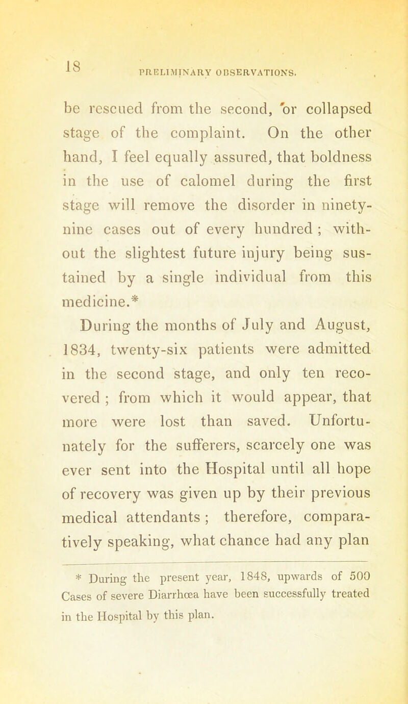 PR.ELIMINARY OBSERVATIONS. be rescued from the second, or collapsed stage of the complaint. On the other hand, I feel equally assured, that boldness in the use of calomel during the first stage will remove the disorder in ninety- nine cases out of every hundred ; with- out the slightest future injury being sus- tained by a single individual from this medicine.* During the months of July and August, 1834, twenty-six patients were admitted in the second stage, and only ten reco- vered ; from which it would appear, that more were lost than saved. Unfortu- nately for the sufferers, scarcely one was ever sent into the Hospital until all hope of recovery was given up by their previous medical attendants; therefore, compara- tively speaking, what chance had any plan * During the present year, 1848, upwards of 500 Cases of severe Diarrhoea have been successfully treated in the Hospital by this plan.