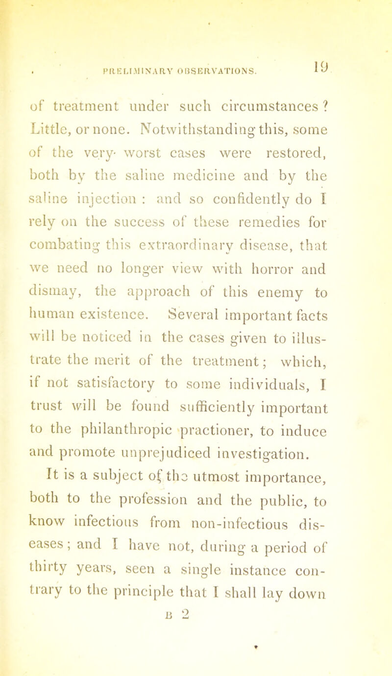 of treatment under such circumstances ? Little, or none. Notwithstanding this, some of the very- worst cases were restored, both by the saline medicine and by the saline injection : and so confidently do I rely on the success of these remedies for combating this e.vtraordinary disease, that we need no longer view with horror and dismay, the approach of this enemy to human existence. Several important facts will be noticed in the cases given to illus- trate the merit of the treatment; which, if not satisfactory to some individuals, I trust will be found sufficiently important to the philanthropic 'practioner, to induce and promote unprejudiced investigation. It is a subject o^ the utmost importance, both to the profession and the public, to know infectious from non-infectious dis- eases ; and I have not, during a period of thirty years, seen a single instance con- trary to the principle that I shall lay down B 2