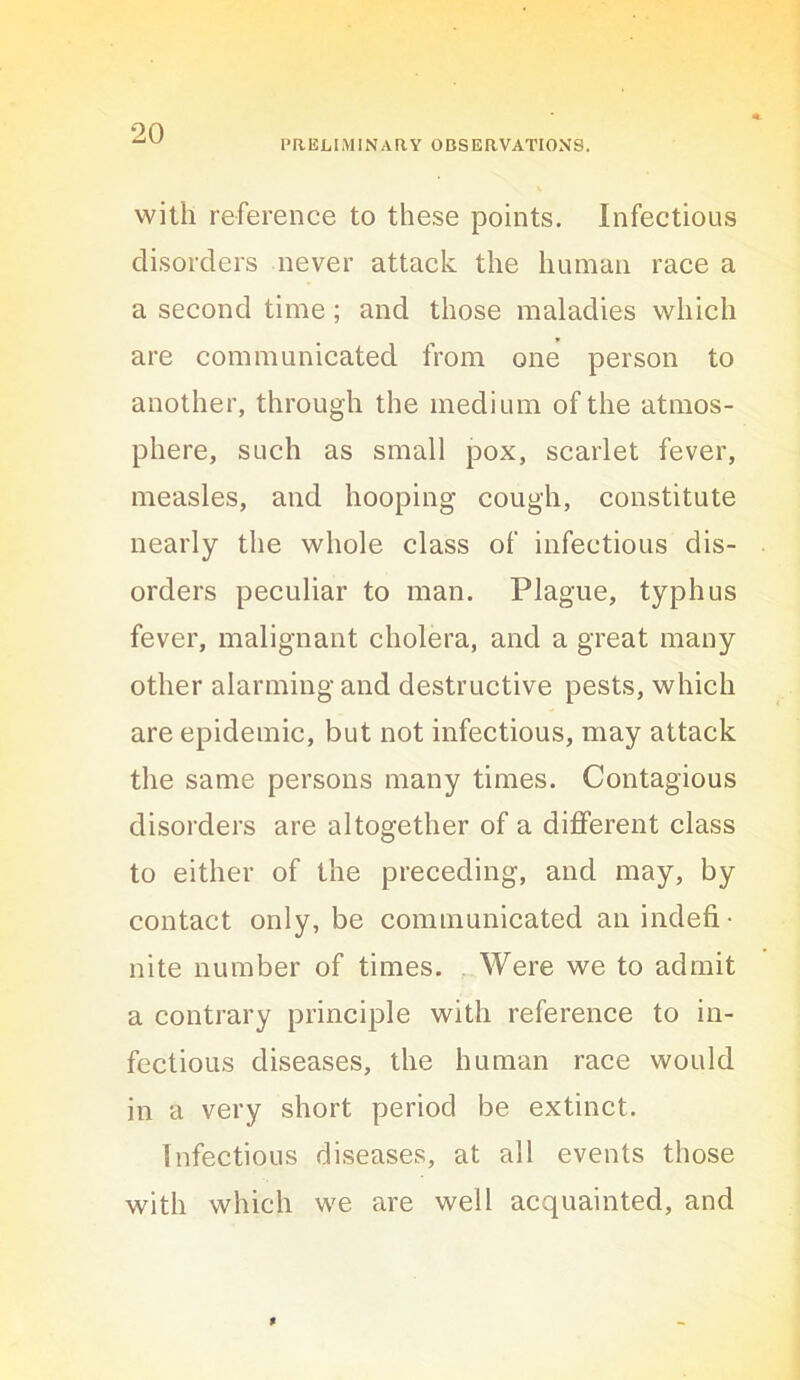 PRELIMINARY OBSERVATIONS. with reference to these points. Infectious disorders never attack the human race a a second time; and those maladies which are communicated from one person to another, through the medium of the atmos- phere, such as small pox, scarlet fever, measles, and hooping cough, constitute nearly the whole class of infectious dis- orders peculiar to man. Plague, typhus fever, malignant cholera, and a great many other alarming and destructive pests, which are epidemic, but not infectious, may attack the same persons many times. Contagious disorders are altogether of a different class to either of the preceding, and may, by contact only, be communicated an indefi- nite number of times. ..Were we to admit a contrary principle with reference to in- fectious diseases, the human race would in a very short period be extinct. Infectious diseases, at all events those with which we are well acquainted, and