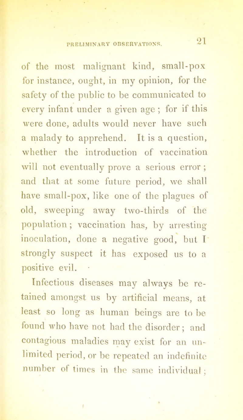 ‘^1 of the most malignant kind, small-pox for instance, ought, in my opinion, for the safety of the public to be communicated to every infant under a given age ; for if this were done, adults would never have such a malady to apprehend. It is a question, whether the introduction of vaccination will not eventually prove a serious error ; and that at some future period, we shall have small-pox, like one of the plagues of old, sweeping away two-thirds of the population ; vaccination has, by arresting inoculation, done a negative good, but I strongly suspect it has exposed us to a positive evil. Infections diseases may always be re- tained amongst us by artificial means, at least so long as human beings are to be found who have not had the disorder; and contagious maladies may exist for an un- limited period, or be repeated an indefinite number of times in the same individual ; i